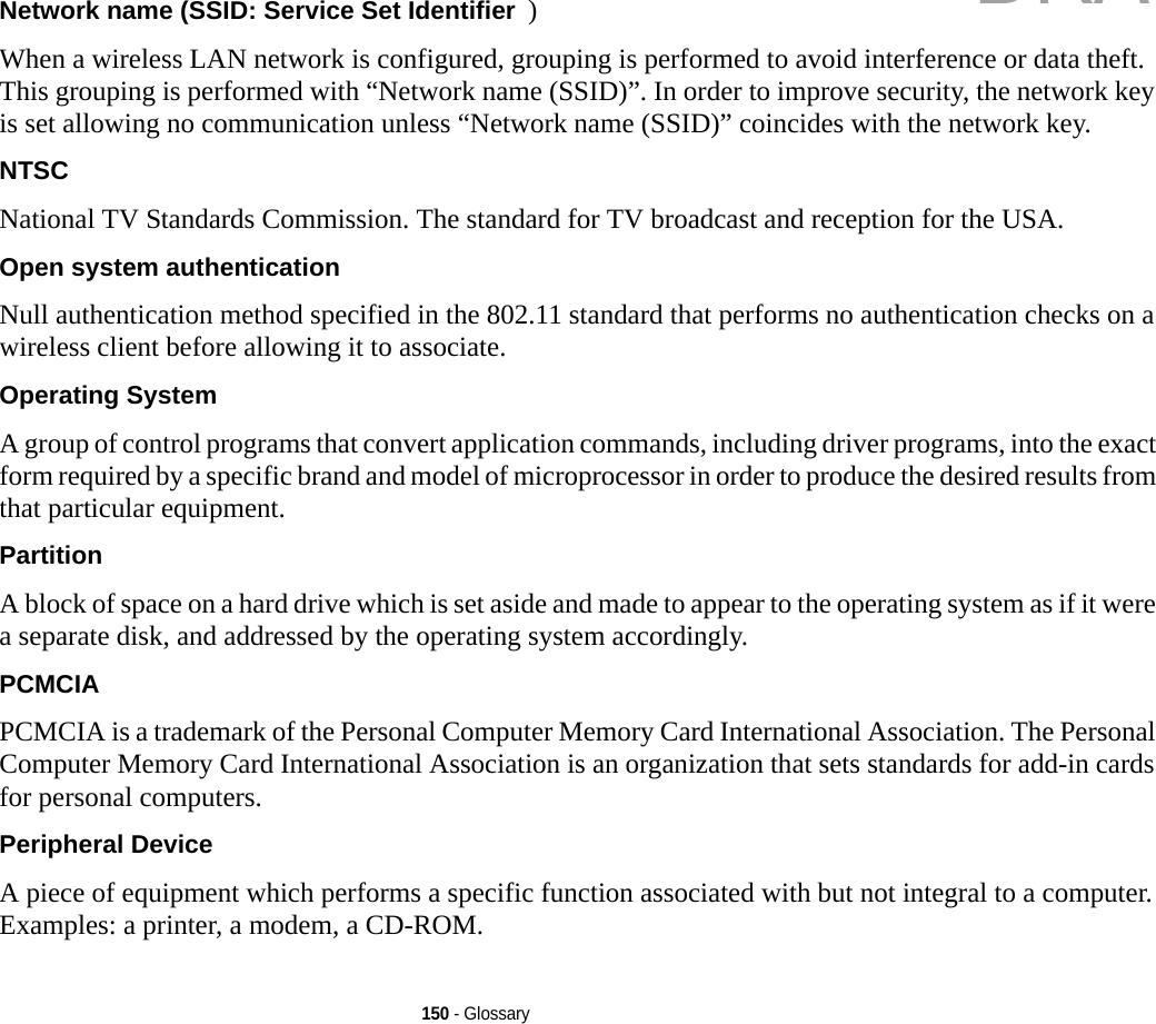 150 - GlossaryNetwork name (SSID: Service Set Identifier )When a wireless LAN network is configured, grouping is performed to avoid interference or data theft. This grouping is performed with “Network name (SSID)”. In order to improve security, the network key is set allowing no communication unless “Network name (SSID)” coincides with the network key.NTSC National TV Standards Commission. The standard for TV broadcast and reception for the USA.Open system authentication Null authentication method specified in the 802.11 standard that performs no authentication checks on a wireless client before allowing it to associate.Operating System A group of control programs that convert application commands, including driver programs, into the exact form required by a specific brand and model of microprocessor in order to produce the desired results from that particular equipment.Partition A block of space on a hard drive which is set aside and made to appear to the operating system as if it were a separate disk, and addressed by the operating system accordingly.PCMCIA PCMCIA is a trademark of the Personal Computer Memory Card International Association. The Personal Computer Memory Card International Association is an organization that sets standards for add-in cards for personal computers.Peripheral Device A piece of equipment which performs a specific function associated with but not integral to a computer. Examples: a printer, a modem, a CD-ROM.DRAFT