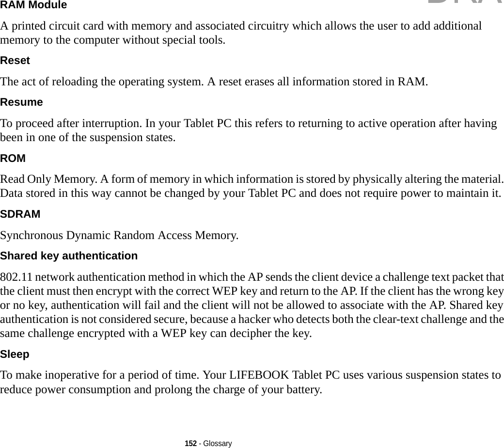 152 - GlossaryRAM Module A printed circuit card with memory and associated circuitry which allows the user to add additional memory to the computer without special tools.Reset The act of reloading the operating system. A reset erases all information stored in RAM.Resume To proceed after interruption. In your Tablet PC this refers to returning to active operation after having been in one of the suspension states.ROM Read Only Memory. A form of memory in which information is stored by physically altering the material. Data stored in this way cannot be changed by your Tablet PC and does not require power to maintain it.SDRAM Synchronous Dynamic Random Access Memory.Shared key authentication 802.11 network authentication method in which the AP sends the client device a challenge text packet that the client must then encrypt with the correct WEP key and return to the AP. If the client has the wrong key or no key, authentication will fail and the client will not be allowed to associate with the AP. Shared key authentication is not considered secure, because a hacker who detects both the clear-text challenge and the same challenge encrypted with a WEP key can decipher the key.Sleep To make inoperative for a period of time. Your LIFEBOOK Tablet PC uses various suspension states to reduce power consumption and prolong the charge of your battery.DRAFT
