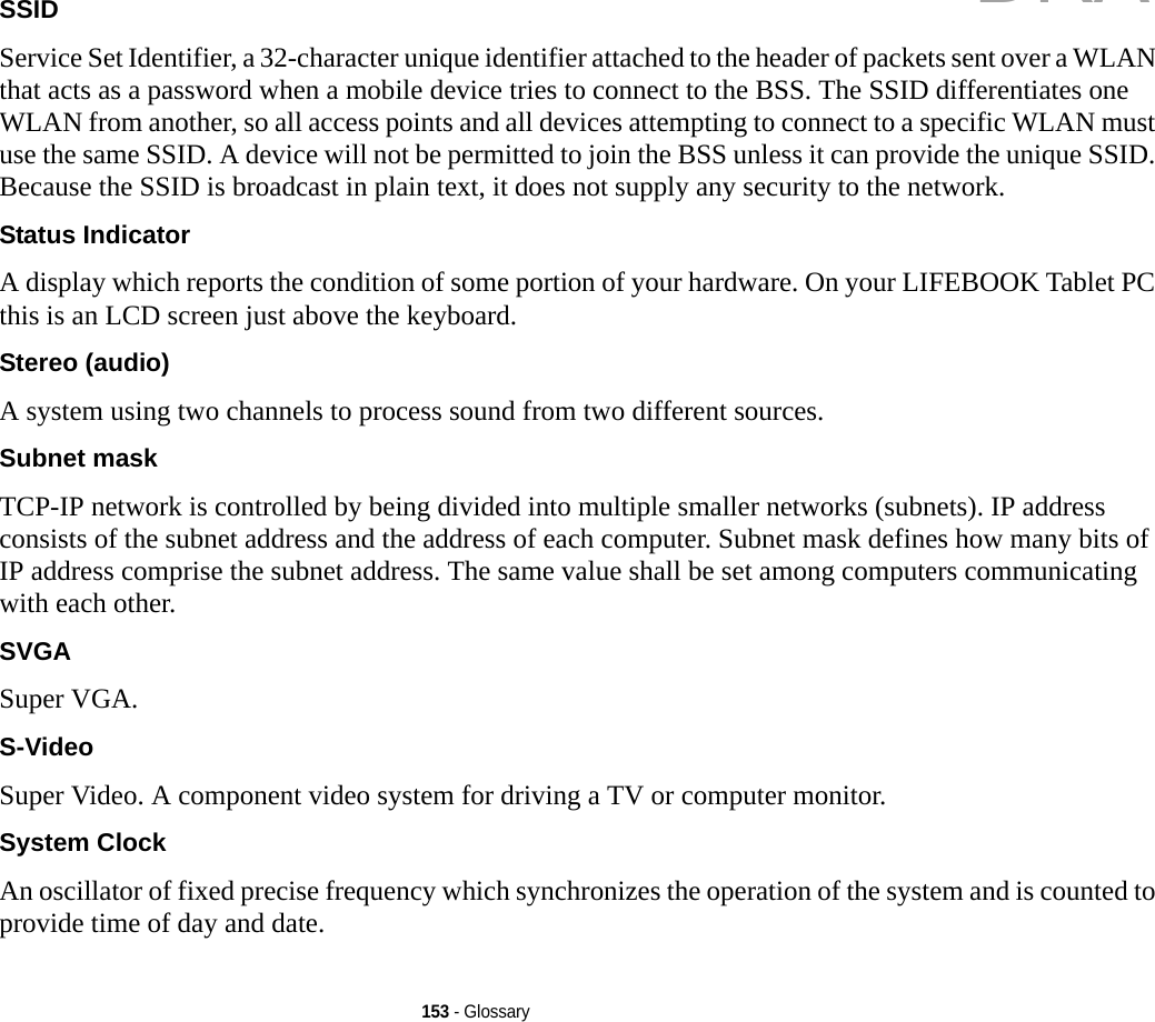 153 - GlossarySSID Service Set Identifier, a 32-character unique identifier attached to the header of packets sent over a WLAN that acts as a password when a mobile device tries to connect to the BSS. The SSID differentiates one WLAN from another, so all access points and all devices attempting to connect to a specific WLAN must use the same SSID. A device will not be permitted to join the BSS unless it can provide the unique SSID. Because the SSID is broadcast in plain text, it does not supply any security to the network. Status Indicator A display which reports the condition of some portion of your hardware. On your LIFEBOOK Tablet PC this is an LCD screen just above the keyboard.Stereo (audio) A system using two channels to process sound from two different sources.Subnet mask TCP-IP network is controlled by being divided into multiple smaller networks (subnets). IP address consists of the subnet address and the address of each computer. Subnet mask defines how many bits of IP address comprise the subnet address. The same value shall be set among computers communicating with each other.SVGA Super VGA.S-Video Super Video. A component video system for driving a TV or computer monitor.System Clock An oscillator of fixed precise frequency which synchronizes the operation of the system and is counted to provide time of day and date.DRAFT