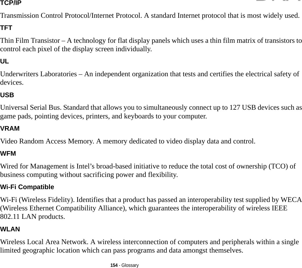 154 - GlossaryTCP/IP Transmission Control Protocol/Internet Protocol. A standard Internet protocol that is most widely used.TFT Thin Film Transistor – A technology for flat display panels which uses a thin film matrix of transistors to control each pixel of the display screen individually.UL Underwriters Laboratories – An independent organization that tests and certifies the electrical safety of devices.USB Universal Serial Bus. Standard that allows you to simultaneously connect up to 127 USB devices such as game pads, pointing devices, printers, and keyboards to your computer.VRAM Video Random Access Memory. A memory dedicated to video display data and control.WFM Wired for Management is Intel’s broad-based initiative to reduce the total cost of ownership (TCO) of business computing without sacrificing power and flexibility.Wi-Fi Compatible Wi-Fi (Wireless Fidelity). Identifies that a product has passed an interoperability test supplied by WECA (Wireless Ethernet Compatibility Alliance), which guarantees the interoperability of wireless IEEE 802.11 LAN products.WLAN Wireless Local Area Network. A wireless interconnection of computers and peripherals within a single limited geographic location which can pass programs and data amongst themselves.DRAFT