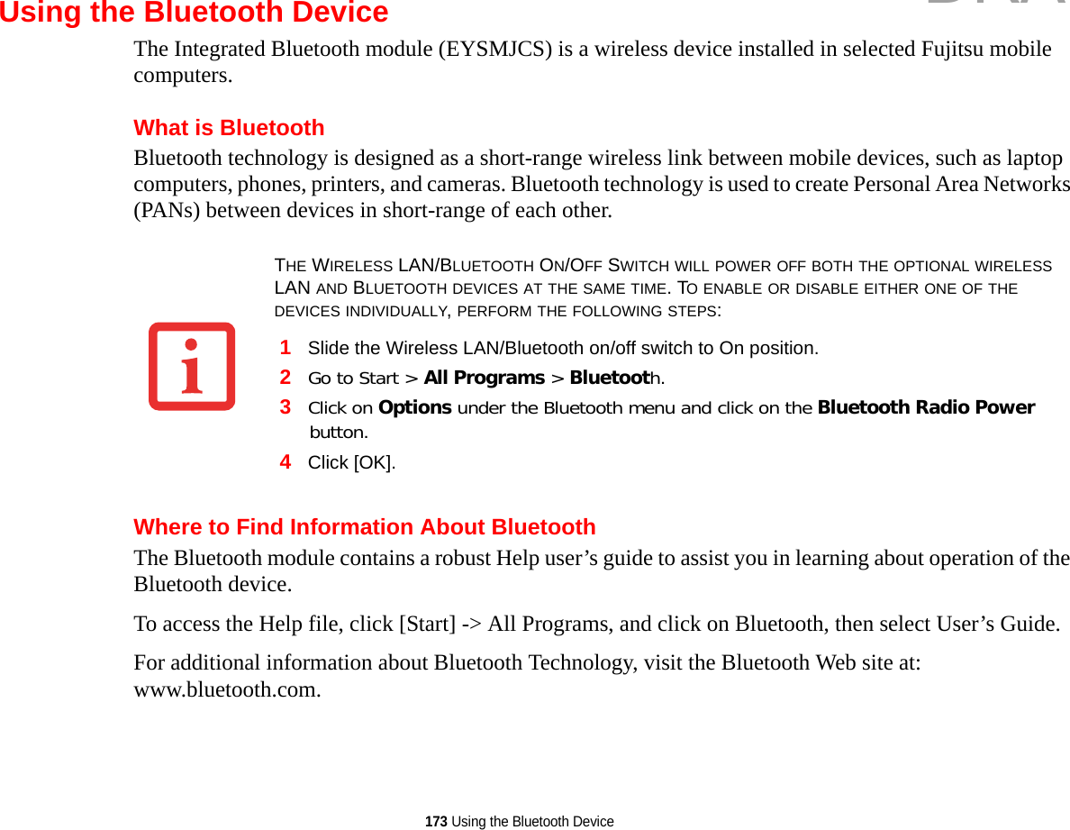 173 Using the Bluetooth DeviceUsing the Bluetooth DeviceThe Integrated Bluetooth module (EYSMJCS) is a wireless device installed in selected Fujitsu mobile computers. What is BluetoothBluetooth technology is designed as a short-range wireless link between mobile devices, such as laptop computers, phones, printers, and cameras. Bluetooth technology is used to create Personal Area Networks (PANs) between devices in short-range of each other. Where to Find Information About BluetoothThe Bluetooth module contains a robust Help user’s guide to assist you in learning about operation of the Bluetooth device.To access the Help file, click [Start] -&gt; All Programs, and click on Bluetooth, then select User’s Guide.For additional information about Bluetooth Technology, visit the Bluetooth Web site at: www.bluetooth.com.THE WIRELESS LAN/BLUETOOTH ON/OFF SWITCH WILL POWER OFF BOTH THE OPTIONAL WIRELESS LAN AND BLUETOOTH DEVICES AT THE SAME TIME. TO ENABLE OR DISABLE EITHER ONE OF THE DEVICES INDIVIDUALLY, PERFORM THE FOLLOWING STEPS:1Slide the Wireless LAN/Bluetooth on/off switch to On position.2Go to Start &gt; All Programs &gt; Bluetooth.3Click on Options under the Bluetooth menu and click on the Bluetooth Radio Power button. 4Click [OK].DRAFT