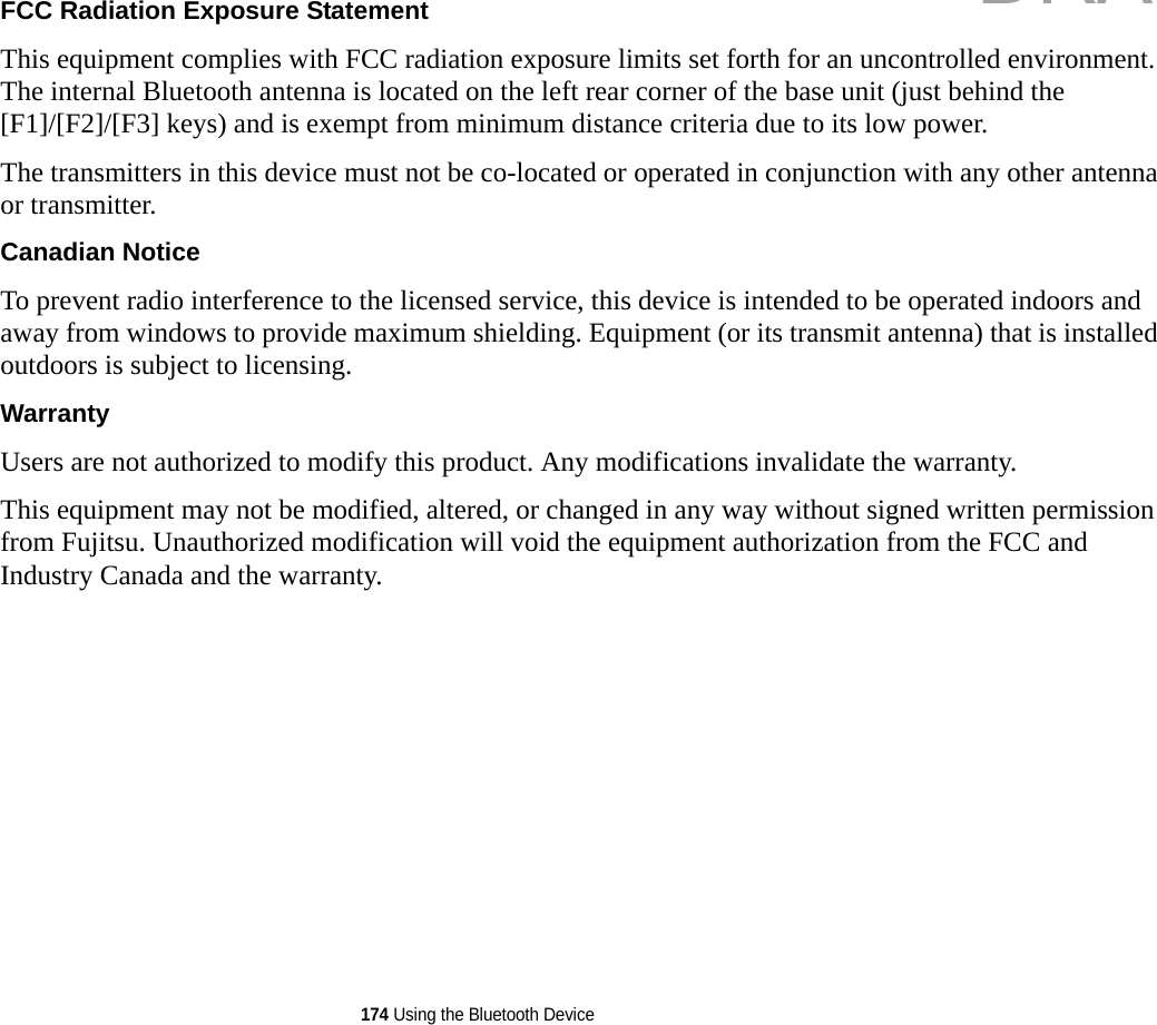 174 Using the Bluetooth DeviceFCC Radiation Exposure Statement This equipment complies with FCC radiation exposure limits set forth for an uncontrolled environment. The internal Bluetooth antenna is located on the left rear corner of the base unit (just behind the [F1]/[F2]/[F3] keys) and is exempt from minimum distance criteria due to its low power. The transmitters in this device must not be co-located or operated in conjunction with any other antenna or transmitter.Canadian Notice To prevent radio interference to the licensed service, this device is intended to be operated indoors and away from windows to provide maximum shielding. Equipment (or its transmit antenna) that is installed outdoors is subject to licensing.Warranty Users are not authorized to modify this product. Any modifications invalidate the warranty.This equipment may not be modified, altered, or changed in any way without signed written permission from Fujitsu. Unauthorized modification will void the equipment authorization from the FCC and Industry Canada and the warranty.DRAFT