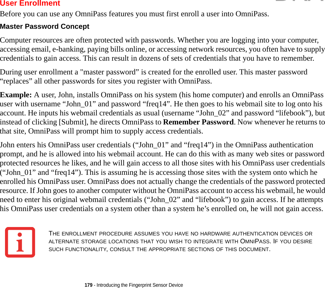 179 - Introducing the Fingerprint Sensor DeviceUser EnrollmentBefore you can use any OmniPass features you must first enroll a user into OmniPass.Master Password Concept Computer resources are often protected with passwords. Whether you are logging into your computer, accessing email, e-banking, paying bills online, or accessing network resources, you often have to supply credentials to gain access. This can result in dozens of sets of credentials that you have to remember.During user enrollment a &quot;master password” is created for the enrolled user. This master password “replaces” all other passwords for sites you register with OmniPass. Example: A user, John, installs OmniPass on his system (his home computer) and enrolls an OmniPass user with username “John_01” and password “freq14”. He then goes to his webmail site to log onto his account. He inputs his webmail credentials as usual (username “John_02” and password “lifebook”), but instead of clicking [Submit], he directs OmniPass to Remember Password. Now whenever he returns to that site, OmniPass will prompt him to supply access credentials. John enters his OmniPass user credentials (“John_01” and “freq14”) in the OmniPass authentication prompt, and he is allowed into his webmail account. He can do this with as many web sites or password protected resources he likes, and he will gain access to all those sites with his OmniPass user credentials (“John_01” and “freq14”). This is assuming he is accessing those sites with the system onto which he enrolled his OmniPass user. OmniPass does not actually change the credentials of the password protected resource. If John goes to another computer without he OmniPass account to access his webmail, he would need to enter his original webmail credentials (“John_02” and “lifebook”) to gain access. If he attempts his OmniPass user credentials on a system other than a system he’s enrolled on, he will not gain access.THE ENROLLMENT PROCEDURE ASSUMES YOU HAVE NO HARDWARE AUTHENTICATION DEVICES OR ALTERNATE STORAGE LOCATIONS THAT YOU WISH TO INTEGRATE WITH OMNIPASS. IF YOU DESIRE SUCH FUNCTIONALITY, CONSULT THE APPROPRIATE SECTIONS OF THIS DOCUMENT.DRAFT
