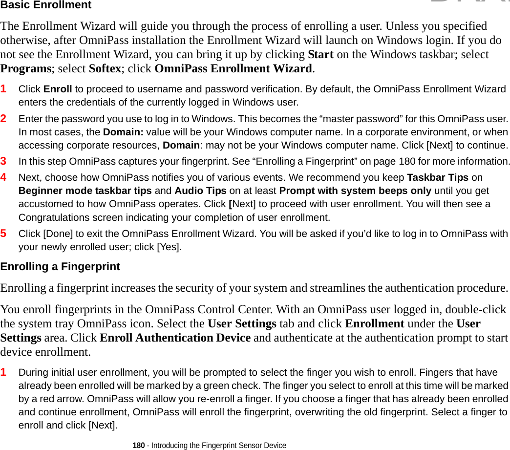 180 - Introducing the Fingerprint Sensor DeviceBasic Enrollment The Enrollment Wizard will guide you through the process of enrolling a user. Unless you specified otherwise, after OmniPass installation the Enrollment Wizard will launch on Windows login. If you do not see the Enrollment Wizard, you can bring it up by clicking Start on the Windows taskbar; select Programs; select Softex; click OmniPass Enrollment Wizard.1Click Enroll to proceed to username and password verification. By default, the OmniPass Enrollment Wizard enters the credentials of the currently logged in Windows user.2Enter the password you use to log in to Windows. This becomes the “master password” for this OmniPass user. In most cases, the Domain: value will be your Windows computer name. In a corporate environment, or when accessing corporate resources, Domain: may not be your Windows computer name. Click [Next] to continue.3In this step OmniPass captures your fingerprint. See “Enrolling a Fingerprint” on page 180 for more information.4Next, choose how OmniPass notifies you of various events. We recommend you keep Taskbar Tips on Beginner mode taskbar tips and Audio Tips on at least Prompt with system beeps only until you get accustomed to how OmniPass operates. Click [Next] to proceed with user enrollment. You will then see a Congratulations screen indicating your completion of user enrollment.5Click [Done] to exit the OmniPass Enrollment Wizard. You will be asked if you’d like to log in to OmniPass with your newly enrolled user; click [Yes].Enrolling a Fingerprint Enrolling a fingerprint increases the security of your system and streamlines the authentication procedure. You enroll fingerprints in the OmniPass Control Center. With an OmniPass user logged in, double-click the system tray OmniPass icon. Select the User Settings tab and click Enrollment under the User Settings area. Click Enroll Authentication Device and authenticate at the authentication prompt to start device enrollment.1During initial user enrollment, you will be prompted to select the finger you wish to enroll. Fingers that have already been enrolled will be marked by a green check. The finger you select to enroll at this time will be marked by a red arrow. OmniPass will allow you re-enroll a finger. If you choose a finger that has already been enrolled and continue enrollment, OmniPass will enroll the fingerprint, overwriting the old fingerprint. Select a finger to enroll and click [Next].DRAFT