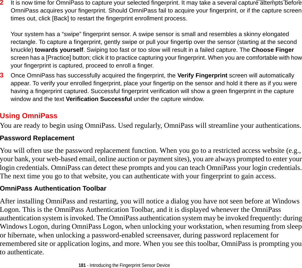 181 - Introducing the Fingerprint Sensor Device2It is now time for OmniPass to capture your selected fingerprint. It may take a several capture attempts before OmniPass acquires your fingerprint. Should OmniPass fail to acquire your fingerprint, or if the capture screen times out, click [Back] to restart the fingerprint enrollment process. Your system has a “swipe” fingerprint sensor. A swipe sensor is small and resembles a skinny elongated rectangle. To capture a fingerprint, gently swipe or pull your fingertip over the sensor (starting at the second knuckle) towards yourself. Swiping too fast or too slow will result in a failed capture. The Choose Finger screen has a [Practice] button; click it to practice capturing your fingerprint. When you are comfortable with how your fingerprint is captured, proceed to enroll a finger.3Once OmniPass has successfully acquired the fingerprint, the Verify Fingerprint screen will automatically appear. To verify your enrolled fingerprint, place your fingertip on the sensor and hold it there as if you were having a fingerprint captured. Successful fingerprint verification will show a green fingerprint in the capture window and the text Verification Successful under the capture window.Using OmniPassYou are ready to begin using OmniPass. Used regularly, OmniPass will streamline your authentications.Password Replacement You will often use the password replacement function. When you go to a restricted access website (e.g., your bank, your web-based email, online auction or payment sites), you are always prompted to enter your login credentials. OmniPass can detect these prompts and you can teach OmniPass your login credentials. The next time you go to that website, you can authenticate with your fingerprint to gain access.OmniPass Authentication Toolbar After installing OmniPass and restarting, you will notice a dialog you have not seen before at Windows Logon. This is the OmniPass Authentication Toolbar, and it is displayed whenever the OmniPass authentication system is invoked. The OmniPass authentication system may be invoked frequently: during Windows Logon, during OmniPass Logon, when unlocking your workstation, when resuming from sleep or hibernate, when unlocking a password-enabled screensaver, during password replacement for remembered site or application logins, and more. When you see this toolbar, OmniPass is prompting you to authenticate.DRAFT