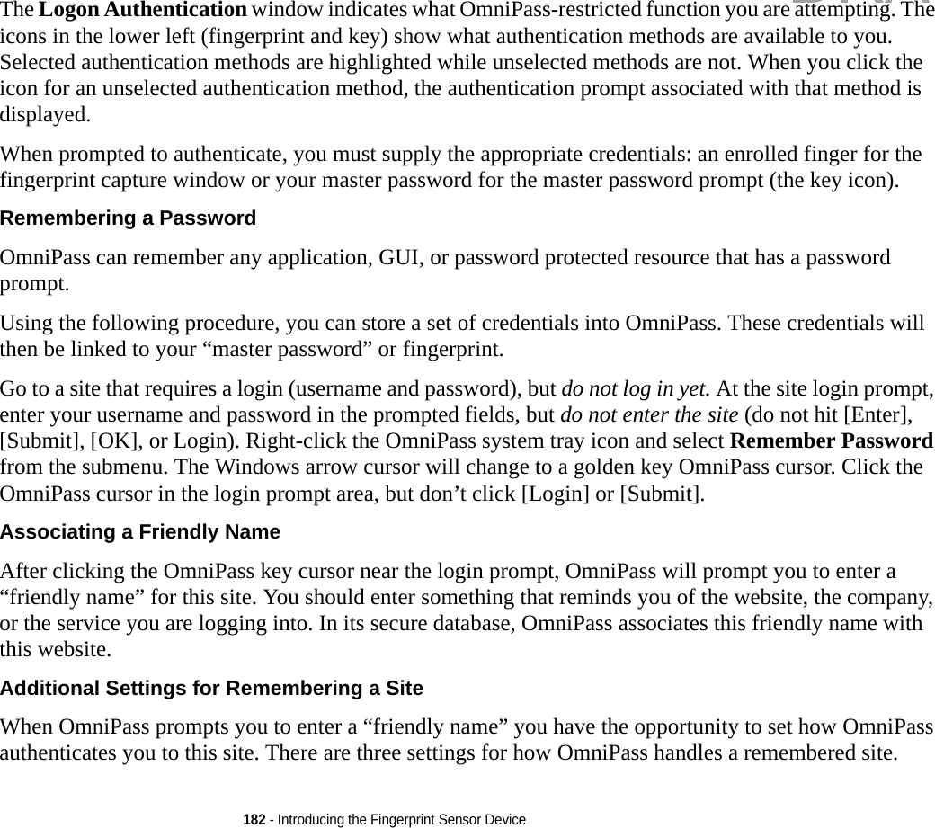 182 - Introducing the Fingerprint Sensor DeviceThe Logon Authentication window indicates what OmniPass-restricted function you are attempting. The icons in the lower left (fingerprint and key) show what authentication methods are available to you. Selected authentication methods are highlighted while unselected methods are not. When you click the icon for an unselected authentication method, the authentication prompt associated with that method is displayed.When prompted to authenticate, you must supply the appropriate credentials: an enrolled finger for the fingerprint capture window or your master password for the master password prompt (the key icon).Remembering a Password OmniPass can remember any application, GUI, or password protected resource that has a password prompt.Using the following procedure, you can store a set of credentials into OmniPass. These credentials will then be linked to your “master password” or fingerprint.Go to a site that requires a login (username and password), but do not log in yet. At the site login prompt, enter your username and password in the prompted fields, but do not enter the site (do not hit [Enter], [Submit], [OK], or Login). Right-click the OmniPass system tray icon and select Remember Password from the submenu. The Windows arrow cursor will change to a golden key OmniPass cursor. Click the OmniPass cursor in the login prompt area, but don’t click [Login] or [Submit].Associating a Friendly Name After clicking the OmniPass key cursor near the login prompt, OmniPass will prompt you to enter a “friendly name” for this site. You should enter something that reminds you of the website, the company, or the service you are logging into. In its secure database, OmniPass associates this friendly name with this website.Additional Settings for Remembering a Site When OmniPass prompts you to enter a “friendly name” you have the opportunity to set how OmniPass authenticates you to this site. There are three settings for how OmniPass handles a remembered site.DRAFT