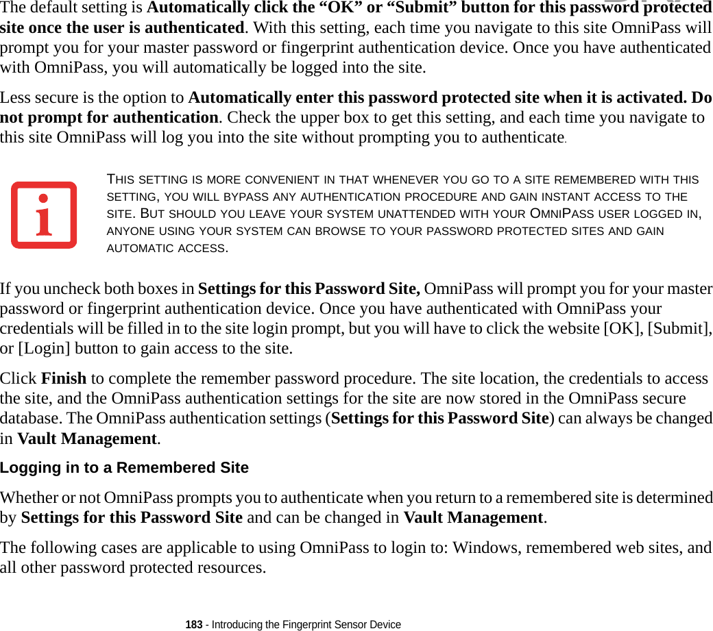 183 - Introducing the Fingerprint Sensor DeviceThe default setting is Automatically click the “OK” or “Submit” button for this password protected site once the user is authenticated. With this setting, each time you navigate to this site OmniPass will prompt you for your master password or fingerprint authentication device. Once you have authenticated with OmniPass, you will automatically be logged into the site. Less secure is the option to Automatically enter this password protected site when it is activated. Do not prompt for authentication. Check the upper box to get this setting, and each time you navigate to this site OmniPass will log you into the site without prompting you to authenticate.If you uncheck both boxes in Settings for this Password Site, OmniPass will prompt you for your master password or fingerprint authentication device. Once you have authenticated with OmniPass your credentials will be filled in to the site login prompt, but you will have to click the website [OK], [Submit], or [Login] button to gain access to the site. Click Finish to complete the remember password procedure. The site location, the credentials to access the site, and the OmniPass authentication settings for the site are now stored in the OmniPass secure database. The OmniPass authentication settings (Settings for this Password Site) can always be changed in Vault Management.Logging in to a Remembered Site Whether or not OmniPass prompts you to authenticate when you return to a remembered site is determined by Settings for this Password Site and can be changed in Vault Management. The following cases are applicable to using OmniPass to login to: Windows, remembered web sites, and all other password protected resources.THIS SETTING IS MORE CONVENIENT IN THAT WHENEVER YOU GO TO A SITE REMEMBERED WITH THIS SETTING, YOU WILL BYPASS ANY AUTHENTICATION PROCEDURE AND GAIN INSTANT ACCESS TO THE SITE. BUT SHOULD YOU LEAVE YOUR SYSTEM UNATTENDED WITH YOUR OMNIPASS USER LOGGED IN, ANYONE USING YOUR SYSTEM CAN BROWSE TO YOUR PASSWORD PROTECTED SITES AND GAIN AUTOMATIC ACCESS.DRAFT