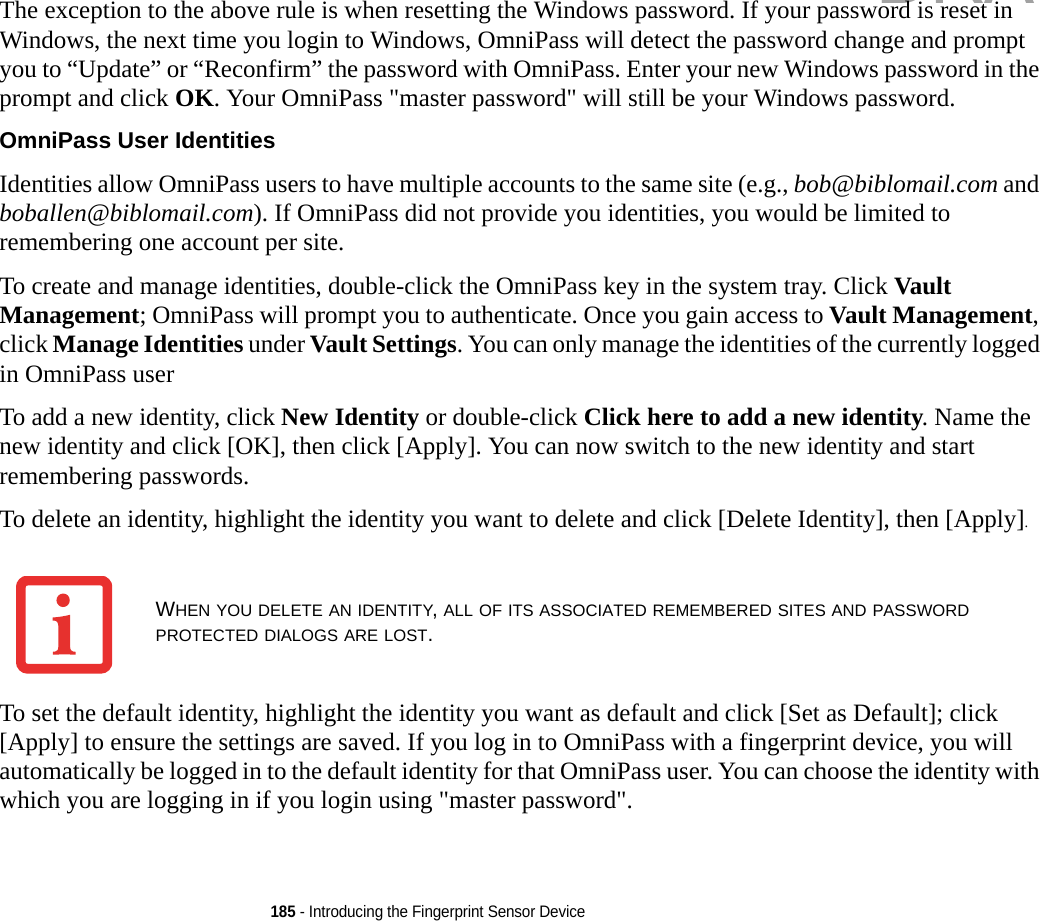 185 - Introducing the Fingerprint Sensor DeviceThe exception to the above rule is when resetting the Windows password. If your password is reset in Windows, the next time you login to Windows, OmniPass will detect the password change and prompt you to “Update” or “Reconfirm” the password with OmniPass. Enter your new Windows password in the prompt and click OK. Your OmniPass &quot;master password&quot; will still be your Windows password.OmniPass User Identities Identities allow OmniPass users to have multiple accounts to the same site (e.g., bob@biblomail.com and boballen@biblomail.com). If OmniPass did not provide you identities, you would be limited to remembering one account per site.To create and manage identities, double-click the OmniPass key in the system tray. Click Vault Management; OmniPass will prompt you to authenticate. Once you gain access to Vault Management, click Manage Identities under Vault Settings. You can only manage the identities of the currently logged in OmniPass userTo add a new identity, click New Identity or double-click Click here to add a new identity. Name the new identity and click [OK], then click [Apply]. You can now switch to the new identity and start remembering passwords.To delete an identity, highlight the identity you want to delete and click [Delete Identity], then [Apply].To set the default identity, highlight the identity you want as default and click [Set as Default]; click [Apply] to ensure the settings are saved. If you log in to OmniPass with a fingerprint device, you will automatically be logged in to the default identity for that OmniPass user. You can choose the identity with which you are logging in if you login using &quot;master password&quot;.WHEN YOU DELETE AN IDENTITY, ALL OF ITS ASSOCIATED REMEMBERED SITES AND PASSWORD PROTECTED DIALOGS ARE LOST.DRAFT