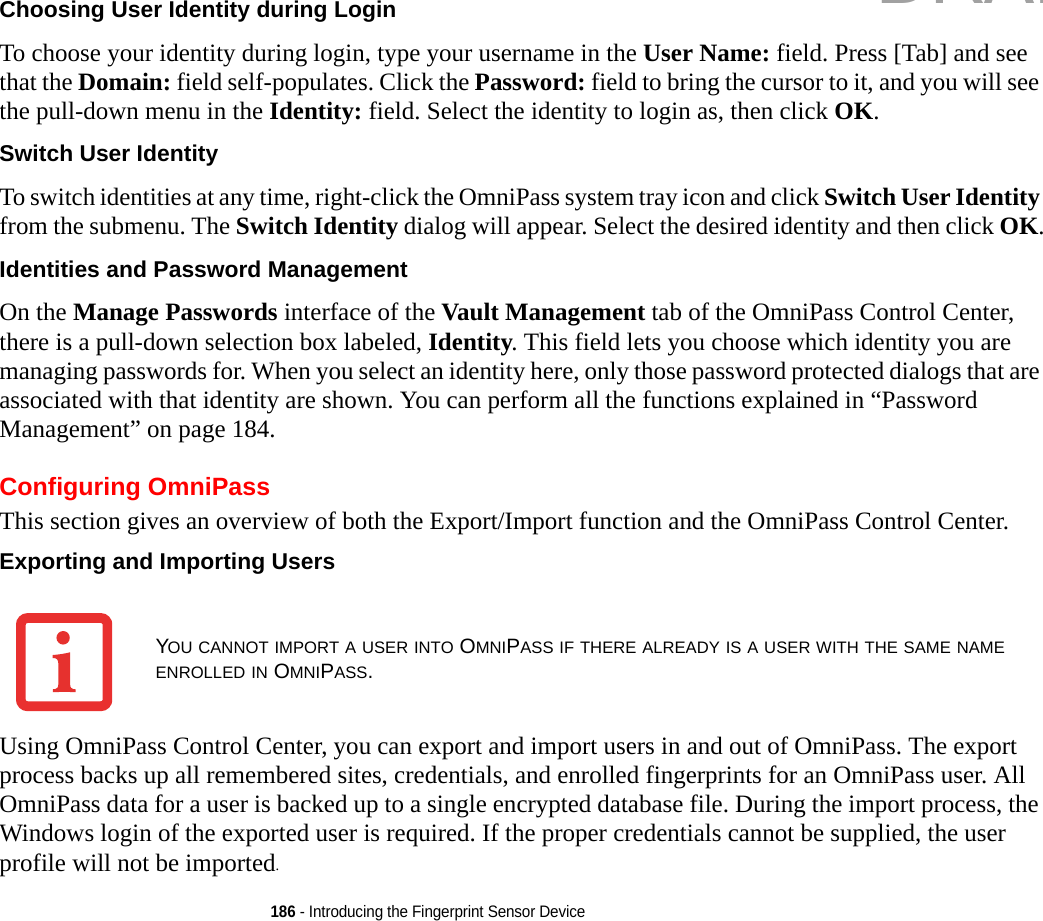 186 - Introducing the Fingerprint Sensor DeviceChoosing User Identity during Login To choose your identity during login, type your username in the User Name: field. Press [Tab] and see that the Domain: field self-populates. Click the Password: field to bring the cursor to it, and you will see the pull-down menu in the Identity: field. Select the identity to login as, then click OK.Switch User Identity To switch identities at any time, right-click the OmniPass system tray icon and click Switch User Identity from the submenu. The Switch Identity dialog will appear. Select the desired identity and then click OK.Identities and Password Management On the Manage Passwords interface of the Vault Management tab of the OmniPass Control Center, there is a pull-down selection box labeled, Identity. This field lets you choose which identity you are managing passwords for. When you select an identity here, only those password protected dialogs that are associated with that identity are shown. You can perform all the functions explained in “Password Management” on page 184.Configuring OmniPassThis section gives an overview of both the Export/Import function and the OmniPass Control Center. Exporting and Importing Users Using OmniPass Control Center, you can export and import users in and out of OmniPass. The export process backs up all remembered sites, credentials, and enrolled fingerprints for an OmniPass user. All OmniPass data for a user is backed up to a single encrypted database file. During the import process, the Windows login of the exported user is required. If the proper credentials cannot be supplied, the user profile will not be imported.YOU CANNOT IMPORT A USER INTO OMNIPASS IF THERE ALREADY IS A USER WITH THE SAME NAME ENROLLED IN OMNIPASS. DRAFT