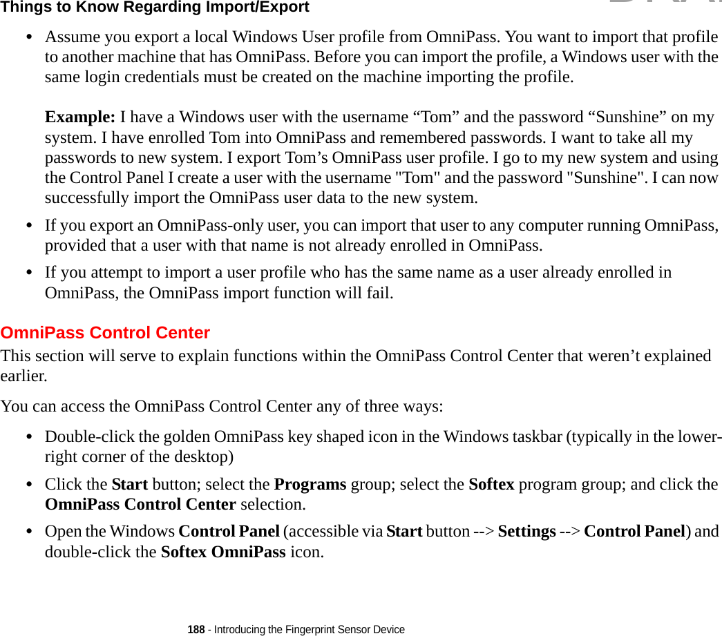 188 - Introducing the Fingerprint Sensor DeviceThings to Know Regarding Import/Export •Assume you export a local Windows User profile from OmniPass. You want to import that profile to another machine that has OmniPass. Before you can import the profile, a Windows user with the same login credentials must be created on the machine importing the profile.Example: I have a Windows user with the username “Tom” and the password “Sunshine” on my system. I have enrolled Tom into OmniPass and remembered passwords. I want to take all my passwords to new system. I export Tom’s OmniPass user profile. I go to my new system and using the Control Panel I create a user with the username &quot;Tom&quot; and the password &quot;Sunshine&quot;. I can now successfully import the OmniPass user data to the new system.•If you export an OmniPass-only user, you can import that user to any computer running OmniPass, provided that a user with that name is not already enrolled in OmniPass. •If you attempt to import a user profile who has the same name as a user already enrolled in OmniPass, the OmniPass import function will fail.OmniPass Control CenterThis section will serve to explain functions within the OmniPass Control Center that weren’t explained earlier. You can access the OmniPass Control Center any of three ways:•Double-click the golden OmniPass key shaped icon in the Windows taskbar (typically in the lower-right corner of the desktop)•Click the Start button; select the Programs group; select the Softex program group; and click the OmniPass Control Center selection.•Open the Windows Control Panel (accessible via Start button --&gt; Settings --&gt; Control Panel) and double-click the Softex OmniPass icon.DRAFT