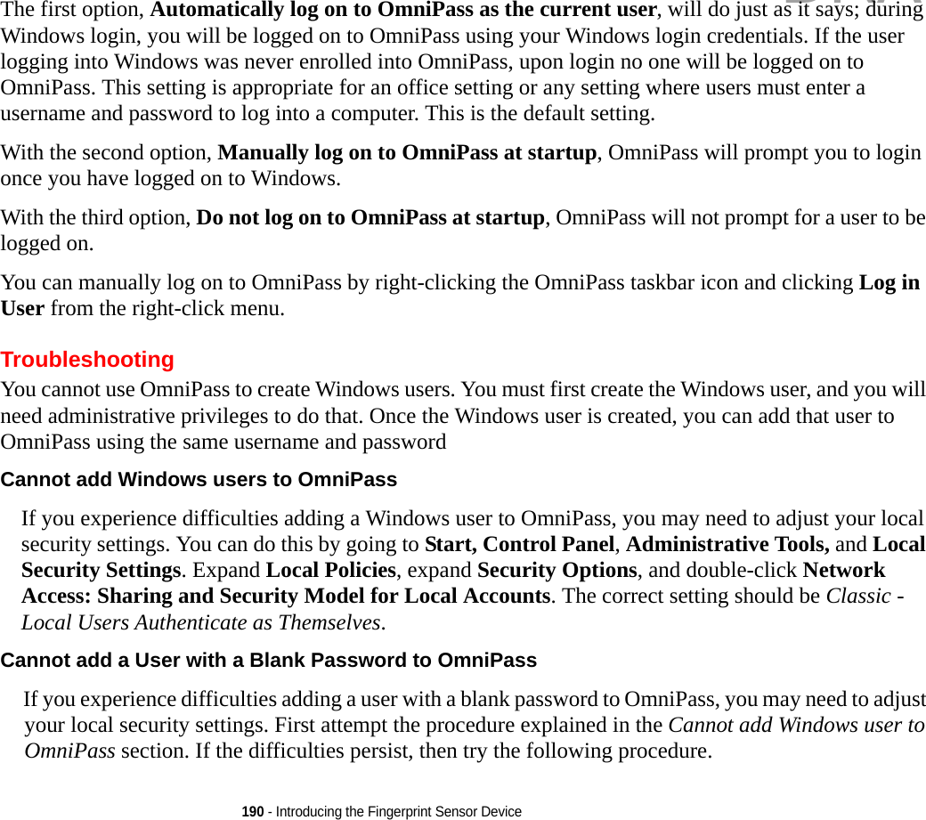 190 - Introducing the Fingerprint Sensor DeviceThe first option, Automatically log on to OmniPass as the current user, will do just as it says; during Windows login, you will be logged on to OmniPass using your Windows login credentials. If the user logging into Windows was never enrolled into OmniPass, upon login no one will be logged on to OmniPass. This setting is appropriate for an office setting or any setting where users must enter a username and password to log into a computer. This is the default setting.With the second option, Manually log on to OmniPass at startup, OmniPass will prompt you to login once you have logged on to Windows.With the third option, Do not log on to OmniPass at startup, OmniPass will not prompt for a user to be logged on.You can manually log on to OmniPass by right-clicking the OmniPass taskbar icon and clicking Log in User from the right-click menu.TroubleshootingYou cannot use OmniPass to create Windows users. You must first create the Windows user, and you will need administrative privileges to do that. Once the Windows user is created, you can add that user to OmniPass using the same username and passwordCannot add Windows users to OmniPass If you experience difficulties adding a Windows user to OmniPass, you may need to adjust your local security settings. You can do this by going to Start, Control Panel, Administrative Tools, and Local Security Settings. Expand Local Policies, expand Security Options, and double-click Network Access: Sharing and Security Model for Local Accounts. The correct setting should be Classic - Local Users Authenticate as Themselves.Cannot add a User with a Blank Password to OmniPass If you experience difficulties adding a user with a blank password to OmniPass, you may need to adjust your local security settings. First attempt the procedure explained in the Cannot add Windows user to OmniPass section. If the difficulties persist, then try the following procedure.DRAFT