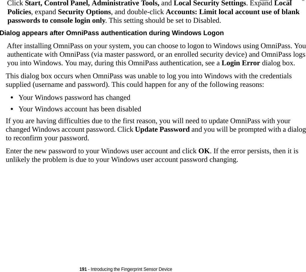 191 - Introducing the Fingerprint Sensor DeviceClick Start, Control Panel, Administrative Tools, and Local Security Settings. Expand Local Policies, expand Security Options, and double-click Accounts: Limit local account use of blank passwords to console login only. This setting should be set to Disabled.Dialog appears after OmniPass authentication during Windows Logon After installing OmniPass on your system, you can choose to logon to Windows using OmniPass. You authenticate with OmniPass (via master password, or an enrolled security device) and OmniPass logs you into Windows. You may, during this OmniPass authentication, see a Login Error dialog box.This dialog box occurs when OmniPass was unable to log you into Windows with the credentials supplied (username and password). This could happen for any of the following reasons:•Your Windows password has changed•Your Windows account has been disabledIf you are having difficulties due to the first reason, you will need to update OmniPass with your changed Windows account password. Click Update Password and you will be prompted with a dialog to reconfirm your password.Enter the new password to your Windows user account and click OK. If the error persists, then it is unlikely the problem is due to your Windows user account password changing.DRAFT