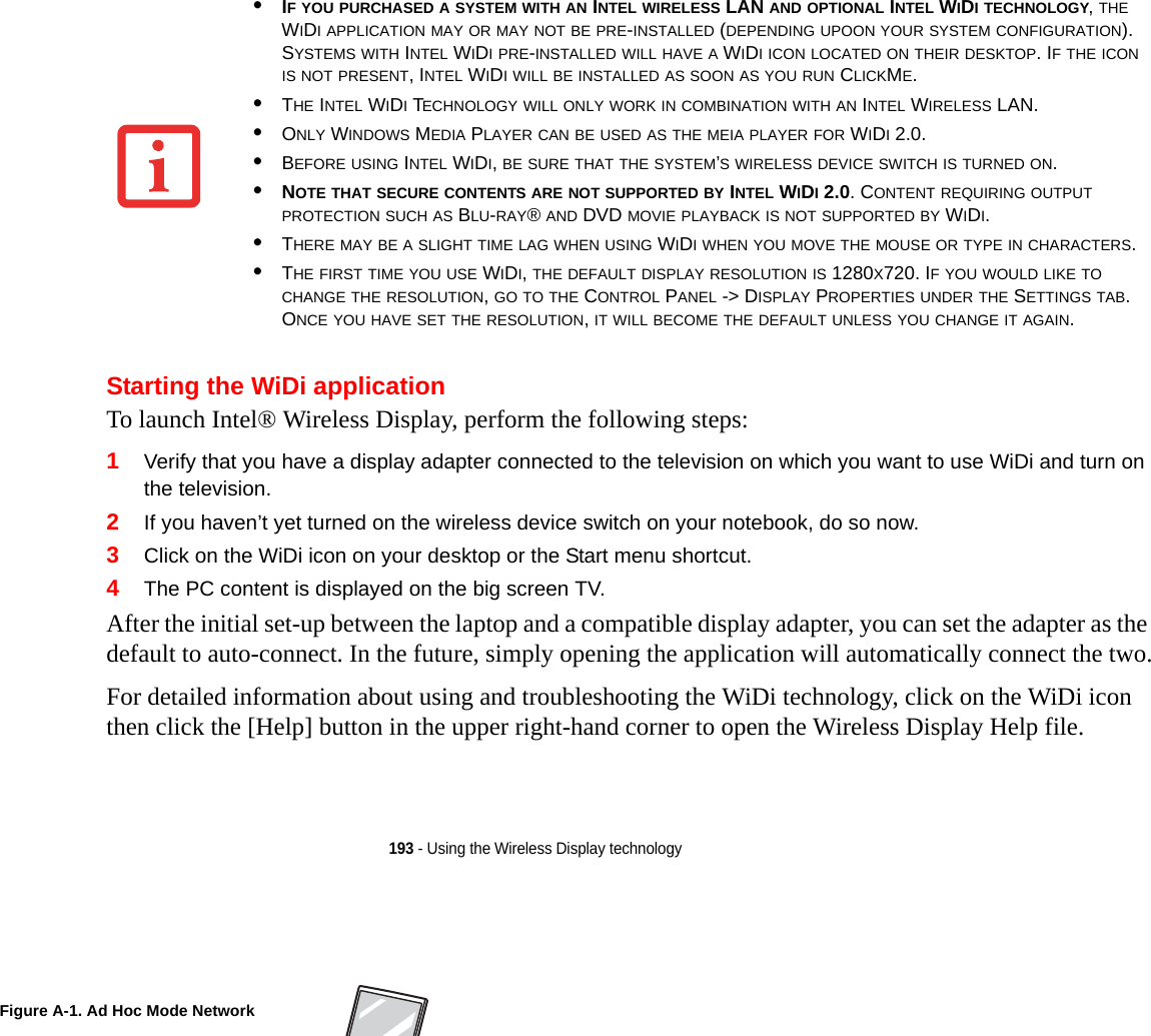 193 - Using the Wireless Display technologyStarting the WiDi applicationTo launch Intel® Wireless Display, perform the following steps:1Verify that you have a display adapter connected to the television on which you want to use WiDi and turn on the television.2If you haven’t yet turned on the wireless device switch on your notebook, do so now.3Click on the WiDi icon on your desktop or the Start menu shortcut.4The PC content is displayed on the big screen TV.After the initial set-up between the laptop and a compatible display adapter, you can set the adapter as the default to auto-connect. In the future, simply opening the application will automatically connect the two.For detailed information about using and troubleshooting the WiDi technology, click on the WiDi icon then click the [Help] button in the upper right-hand corner to open the Wireless Display Help file.•IF YOU PURCHASED A SYSTEM WITH AN INTEL WIRELESS LAN AND OPTIONAL INTEL WIDI TECHNOLOGY, THE WIDI APPLICATION MAY OR MAY NOT BE PRE-INSTALLED (DEPENDING UPOON YOUR SYSTEM CONFIGURATION). SYSTEMS WITH INTEL WIDI PRE-INSTALLED WILL HAVE A WIDI ICON LOCATED ON THEIR DESKTOP. IF THE ICON IS NOT PRESENT, INTEL WIDI WILL BE INSTALLED AS SOON AS YOU RUN CLICKME.•THE INTEL WIDI TECHNOLOGY WILL ONLY WORK IN COMBINATION WITH AN INTEL WIRELESS LAN.•ONLY WINDOWS MEDIA PLAYER CAN BE USED AS THE MEIA PLAYER FOR WIDI 2.0.•BEFORE USING INTEL WIDI, BE SURE THAT THE SYSTEM’S WIRELESS DEVICE SWITCH IS TURNED ON.•NOTE THAT SECURE CONTENTS ARE NOT SUPPORTED BY INTEL WIDI 2.0. CONTENT REQUIRING OUTPUT PROTECTION SUCH AS BLU-RAY® AND DVD MOVIE PLAYBACK IS NOT SUPPORTED BY WIDI. •THERE MAY BE A SLIGHT TIME LAG WHEN USING WIDI WHEN YOU MOVE THE MOUSE OR TYPE IN CHARACTERS.•THE FIRST TIME YOU USE WIDI, THE DEFAULT DISPLAY RESOLUTION IS 1280X720. IF YOU WOULD LIKE TO CHANGE THE RESOLUTION, GO TO THE CONTROL PANEL -&gt; DISPLAY PROPERTIES UNDER THE SETTINGS TAB. ONCE YOU HAVE SET THE RESOLUTION, IT WILL BECOME THE DEFAULT UNLESS YOU CHANGE IT AGAIN.Figure A-1. Ad Hoc Mode NetworkDRAFT