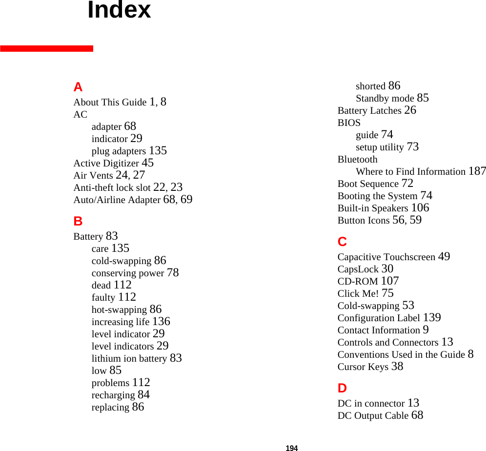 194     IndexAAbout This Guide 1, 8AC adapter 68indicator 29plug adapters 135Active Digitizer 45Air Vents 24, 27Anti-theft lock slot 22, 23Auto/Airline Adapter 68, 69BBattery 83care 135cold-swapping 86conserving power 78dead 112faulty 112hot-swapping 86increasing life 136level indicator 29level indicators 29lithium ion battery 83low 85problems 112recharging 84replacing 86shorted 86Standby mode 85Battery Latches 26BIOSguide 74setup utility 73BluetoothWhere to Find Information 187Boot Sequence 72Booting the System 74Built-in Speakers 106Button Icons 56, 59CCapacitive Touchscreen 49CapsLock 30CD-ROM 107Click Me! 75Cold-swapping 53Configuration Label 139Contact Information 9Controls and Connectors 13Conventions Used in the Guide 8Cursor Keys 38DDC in connector 13DC Output Cable 68DRAFT