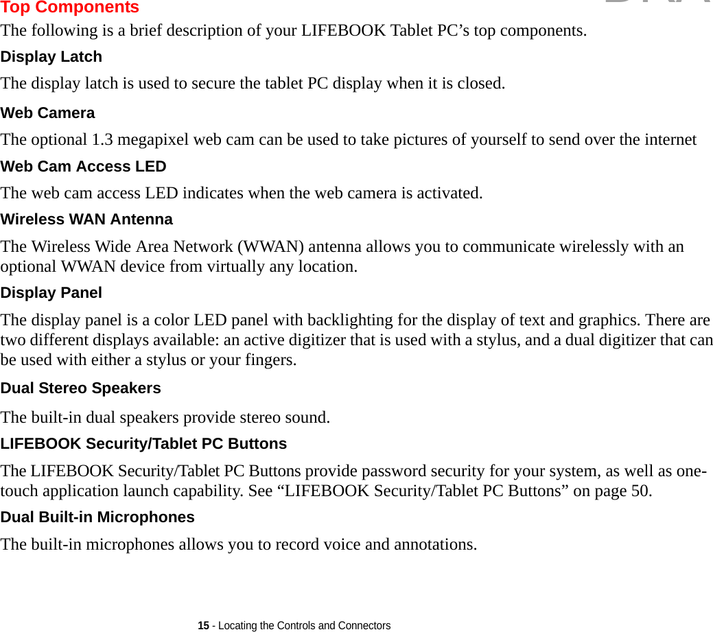 15 - Locating the Controls and ConnectorsTop ComponentsThe following is a brief description of your LIFEBOOK Tablet PC’s top components. Display Latch The display latch is used to secure the tablet PC display when it is closed.Web Camera The optional 1.3 megapixel web cam can be used to take pictures of yourself to send over the internet Web Cam Access LED The web cam access LED indicates when the web camera is activated.Wireless WAN Antenna The Wireless Wide Area Network (WWAN) antenna allows you to communicate wirelessly with an optional WWAN device from virtually any location.Display Panel The display panel is a color LED panel with backlighting for the display of text and graphics. There are two different displays available: an active digitizer that is used with a stylus, and a dual digitizer that can be used with either a stylus or your fingers. Dual Stereo Speakers The built-in dual speakers provide stereo sound.LIFEBOOK Security/Tablet PC Buttons The LIFEBOOK Security/Tablet PC Buttons provide password security for your system, as well as one-touch application launch capability. See “LIFEBOOK Security/Tablet PC Buttons” on page 50.Dual Built-in Microphones The built-in microphones allows you to record voice and annotations. DRAFT