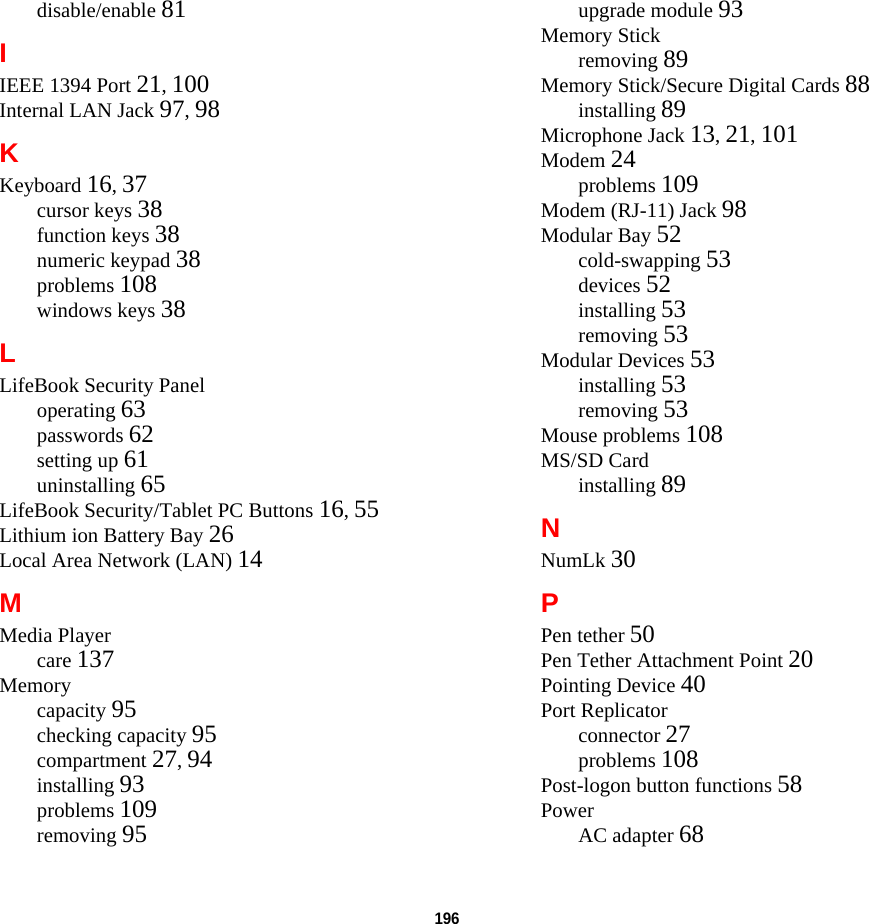 196 disable/enable 81IIEEE 1394 Port 21, 100Internal LAN Jack 97, 98KKeyboard 16, 37cursor keys 38function keys 38numeric keypad 38problems 108windows keys 38LLifeBook Security Paneloperating 63passwords 62setting up 61uninstalling 65LifeBook Security/Tablet PC Buttons 16, 55Lithium ion Battery Bay 26Local Area Network (LAN) 14MMedia Playercare 137Memorycapacity 95checking capacity 95compartment 27, 94installing 93problems 109removing 95upgrade module 93Memory Stickremoving 89Memory Stick/Secure Digital Cards 88installing 89Microphone Jack 13, 21, 101Modem 24problems 109Modem (RJ-11) Jack 98Modular Bay 52cold-swapping 53devices 52installing 53removing 53Modular Devices 53installing 53removing 53Mouse problems 108MS/SD Cardinstalling 89NNumLk 30PPen tether 50Pen Tether Attachment Point 20Pointing Device 40Port Replicatorconnector 27problems 108Post-logon button functions 58PowerAC adapter 68DRAFT