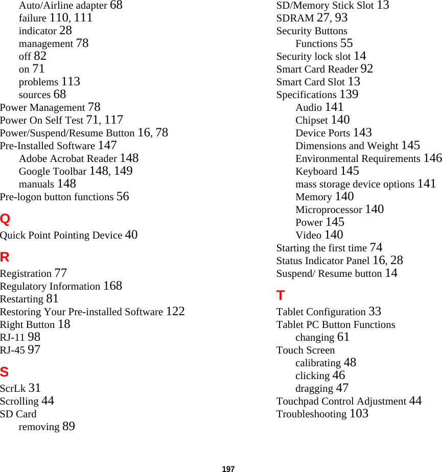 197 Auto/Airline adapter 68failure 110, 111indicator 28management 78off 82on 71problems 113sources 68Power Management 78Power On Self Test 71, 117Power/Suspend/Resume Button 16, 78Pre-Installed Software 147Adobe Acrobat Reader 148Google Toolbar 148, 149manuals 148Pre-logon button functions 56QQuick Point Pointing Device 40RRegistration 77Regulatory Information 168Restarting 81Restoring Your Pre-installed Software 122Right Button 18RJ-11 98RJ-45 97SScrLk 31Scrolling 44SD Cardremoving 89SD/Memory Stick Slot 13SDRAM 27, 93Security ButtonsFunctions 55Security lock slot 14Smart Card Reader 92Smart Card Slot 13Specifications 139Audio 141Chipset 140Device Ports 143Dimensions and Weight 145Environmental Requirements 146Keyboard 145mass storage device options 141Memory 140Microprocessor 140Power 145Video 140Starting the first time 74Status Indicator Panel 16, 28Suspend/ Resume button 14TTablet Configuration 33Tablet PC Button Functionschanging 61Touch Screencalibrating 48clicking 46dragging 47Touchpad Control Adjustment 44Troubleshooting 103DRAFT