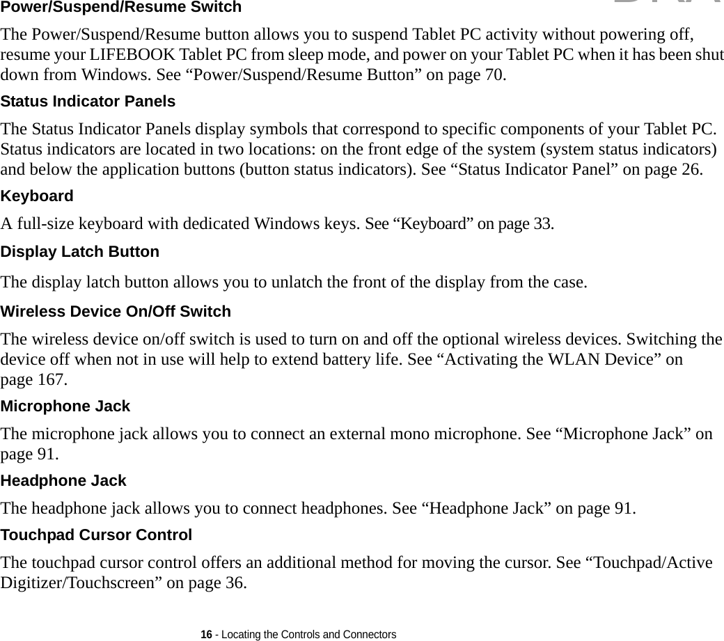 16 - Locating the Controls and ConnectorsPower/Suspend/Resume Switch The Power/Suspend/Resume button allows you to suspend Tablet PC activity without powering off, resume your LIFEBOOK Tablet PC from sleep mode, and power on your Tablet PC when it has been shut down from Windows. See “Power/Suspend/Resume Button” on page 70.Status Indicator Panels The Status Indicator Panels display symbols that correspond to specific components of your Tablet PC. Status indicators are located in two locations: on the front edge of the system (system status indicators) and below the application buttons (button status indicators). See “Status Indicator Panel” on page 26.Keyboard A full-size keyboard with dedicated Windows keys. See “Keyboard” on page 33.Display Latch Button The display latch button allows you to unlatch the front of the display from the case.Wireless Device On/Off Switch The wireless device on/off switch is used to turn on and off the optional wireless devices. Switching the device off when not in use will help to extend battery life. See “Activating the WLAN Device” on page 167.Microphone Jack The microphone jack allows you to connect an external mono microphone. See “Microphone Jack” on page 91.Headphone Jack The headphone jack allows you to connect headphones. See “Headphone Jack” on page 91. Touchpad Cursor Control The touchpad cursor control offers an additional method for moving the cursor. See “Touchpad/Active Digitizer/Touchscreen” on page 36.DRAFT