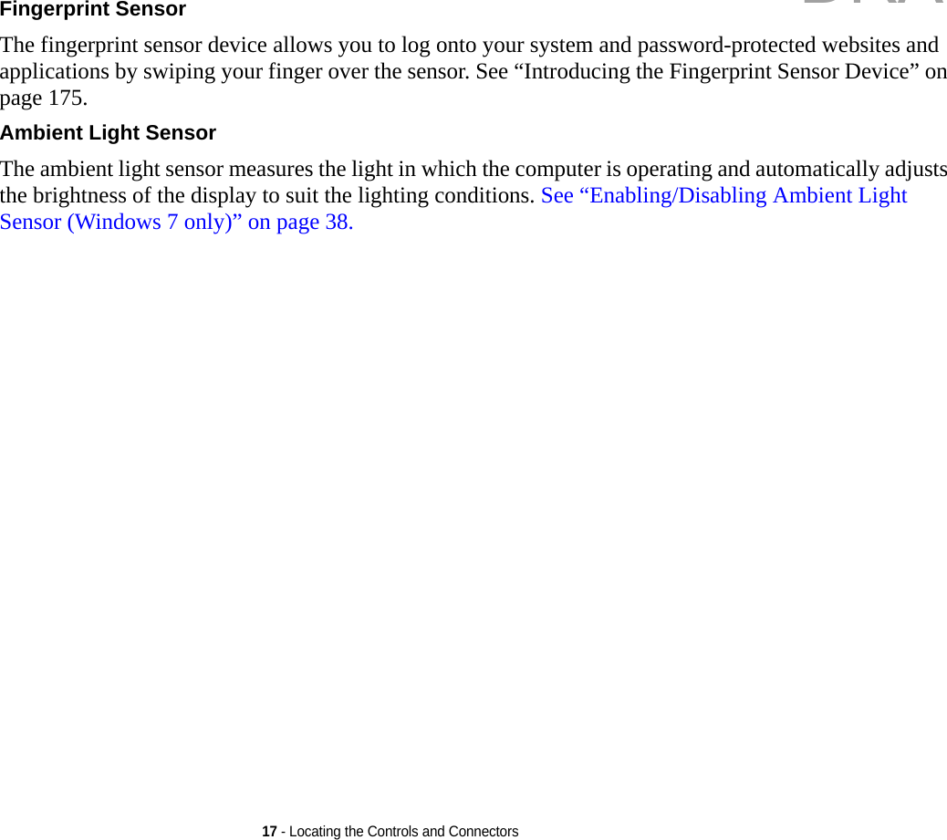 17 - Locating the Controls and ConnectorsFingerprint Sensor The fingerprint sensor device allows you to log onto your system and password-protected websites and applications by swiping your finger over the sensor. See “Introducing the Fingerprint Sensor Device” on page 175.Ambient Light Sensor The ambient light sensor measures the light in which the computer is operating and automatically adjusts the brightness of the display to suit the lighting conditions. See “Enabling/Disabling Ambient Light Sensor (Windows 7 only)” on page 38.DRAFT