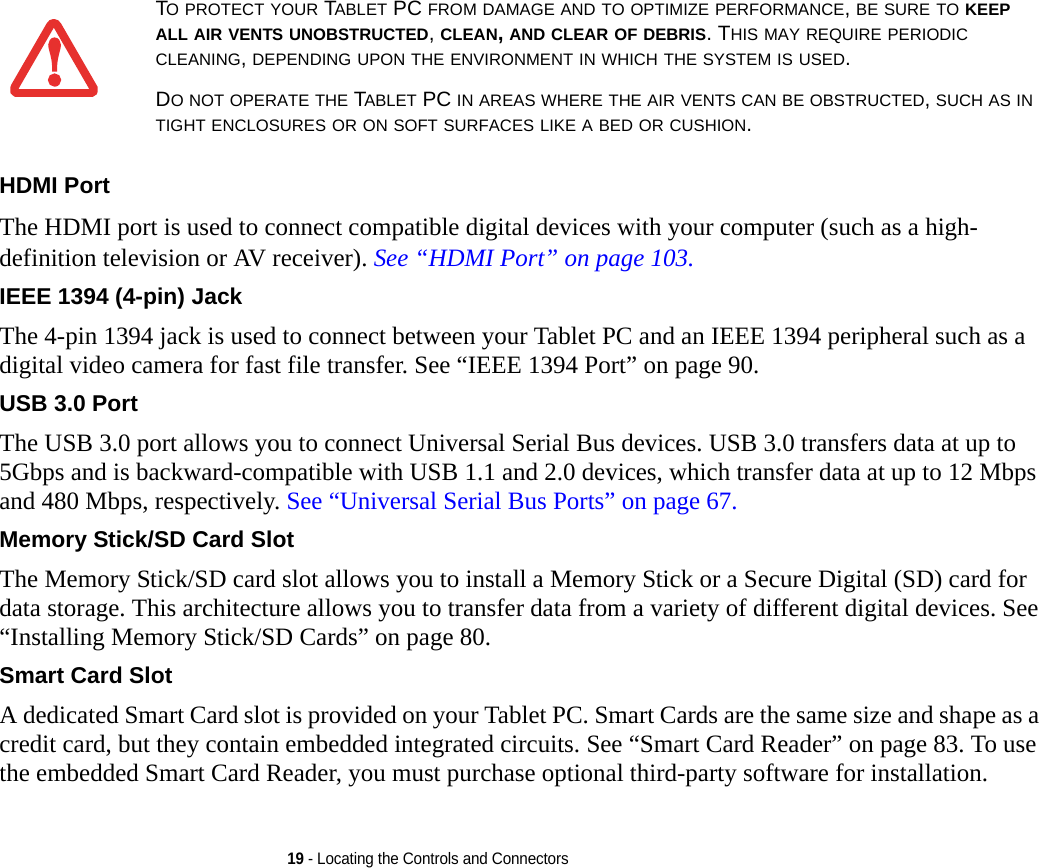 19 - Locating the Controls and ConnectorsHDMI Port The HDMI port is used to connect compatible digital devices with your computer (such as a high-definition television or AV receiver). See “HDMI Port” on page 103. IEEE 1394 (4-pin) Jack The 4-pin 1394 jack is used to connect between your Tablet PC and an IEEE 1394 peripheral such as a digital video camera for fast file transfer. See “IEEE 1394 Port” on page 90.USB 3.0 Port The USB 3.0 port allows you to connect Universal Serial Bus devices. USB 3.0 transfers data at up to 5Gbps and is backward-compatible with USB 1.1 and 2.0 devices, which transfer data at up to 12 Mbps and 480 Mbps, respectively. See “Universal Serial Bus Ports” on page 67.Memory Stick/SD Card Slot The Memory Stick/SD card slot allows you to install a Memory Stick or a Secure Digital (SD) card for data storage. This architecture allows you to transfer data from a variety of different digital devices. See “Installing Memory Stick/SD Cards” on page 80.Smart Card Slot A dedicated Smart Card slot is provided on your Tablet PC. Smart Cards are the same size and shape as a credit card, but they contain embedded integrated circuits. See “Smart Card Reader” on page 83. To use the embedded Smart Card Reader, you must purchase optional third-party software for installation.TO PROTECT YOUR TABLET PC FROM DAMAGE AND TO OPTIMIZE PERFORMANCE, BE SURE TO KEEP ALL AIR VENTS UNOBSTRUCTED, CLEAN, AND CLEAR OF DEBRIS. THIS MAY REQUIRE PERIODIC CLEANING, DEPENDING UPON THE ENVIRONMENT IN WHICH THE SYSTEM IS USED. DO NOT OPERATE THE TABLET PC IN AREAS WHERE THE AIR VENTS CAN BE OBSTRUCTED, SUCH AS IN TIGHT ENCLOSURES OR ON SOFT SURFACES LIKE A BED OR CUSHION.DRAFT