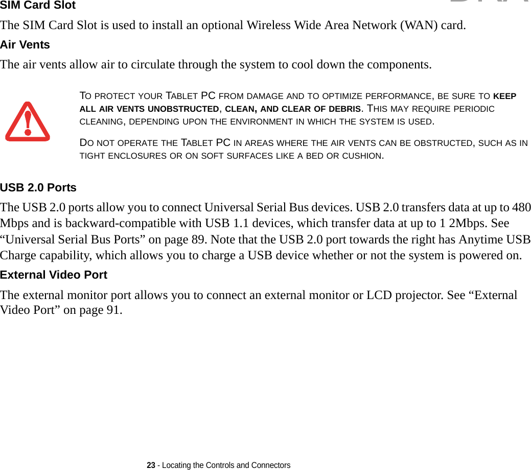23 - Locating the Controls and ConnectorsSIM Card Slot The SIM Card Slot is used to install an optional Wireless Wide Area Network (WAN) card.Air Vents The air vents allow air to circulate through the system to cool down the components. USB 2.0 Ports The USB 2.0 ports allow you to connect Universal Serial Bus devices. USB 2.0 transfers data at up to 480 Mbps and is backward-compatible with USB 1.1 devices, which transfer data at up to 1 2Mbps. See “Universal Serial Bus Ports” on page 89. Note that the USB 2.0 port towards the right has Anytime USB Charge capability, which allows you to charge a USB device whether or not the system is powered on. External Video Port The external monitor port allows you to connect an external monitor or LCD projector. See “External Video Port” on page 91.TO PROTECT YOUR TABLET PC FROM DAMAGE AND TO OPTIMIZE PERFORMANCE, BE SURE TO KEEP ALL AIR VENTS UNOBSTRUCTED, CLEAN, AND CLEAR OF DEBRIS. THIS MAY REQUIRE PERIODIC CLEANING, DEPENDING UPON THE ENVIRONMENT IN WHICH THE SYSTEM IS USED. DO NOT OPERATE THE TABLET PC IN AREAS WHERE THE AIR VENTS CAN BE OBSTRUCTED, SUCH AS IN TIGHT ENCLOSURES OR ON SOFT SURFACES LIKE A BED OR CUSHION.DRAFT