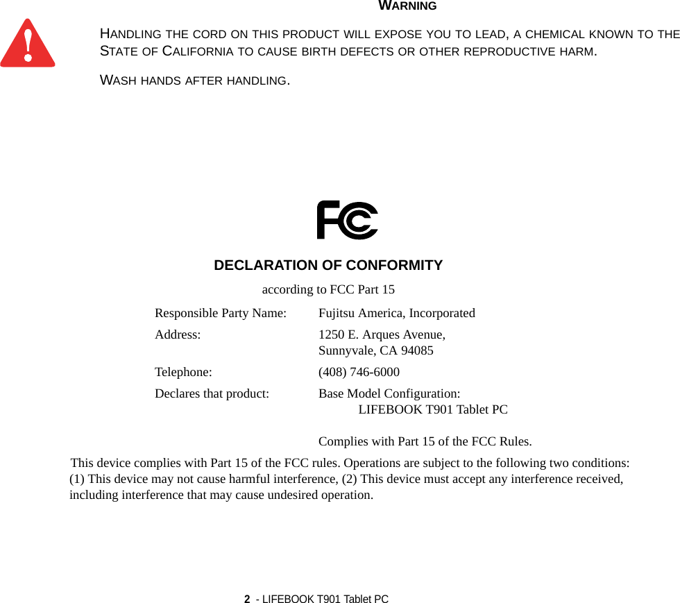 2  - LIFEBOOK T901 Tablet PC WARNINGHANDLING THE CORD ON THIS PRODUCT WILL EXPOSE YOU TO LEAD, A CHEMICAL KNOWN TO THE STATE OF CALIFORNIA TO CAUSE BIRTH DEFECTS OR OTHER REPRODUCTIVE HARM. WASH HANDS AFTER HANDLING.DECLARATION OF CONFORMITYaccording to FCC Part 15Responsible Party Name: Fujitsu America, IncorporatedAddress:  1250 E. Arques Avenue,Sunnyvale, CA 94085Telephone: (408) 746-6000Declares that product: Base Model Configuration:LIFEBOOK T901 Tablet PCComplies with Part 15 of the FCC Rules.This device complies with Part 15 of the FCC rules. Operations are subject to the following two conditions:(1) This device may not cause harmful interference, (2) This device must accept any interference received, including interference that may cause undesired operation.DRAFT