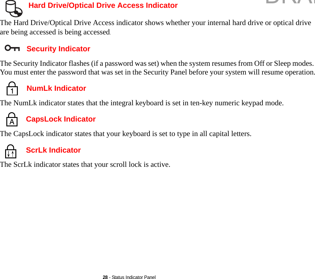 28 - Status Indicator Panel Hard Drive/Optical Drive Access IndicatorThe Hard Drive/Optical Drive Access indicator shows whether your internal hard drive or optical drive are being accessed is being accessed. Security IndicatorThe Security Indicator flashes (if a password was set) when the system resumes from Off or Sleep modes. You must enter the password that was set in the Security Panel before your system will resume operation. NumLk IndicatorThe NumLk indicator states that the integral keyboard is set in ten-key numeric keypad mode.  CapsLock IndicatorThe CapsLock indicator states that your keyboard is set to type in all capital letters.  ScrLk IndicatorThe ScrLk indicator states that your scroll lock is active. DRAFT