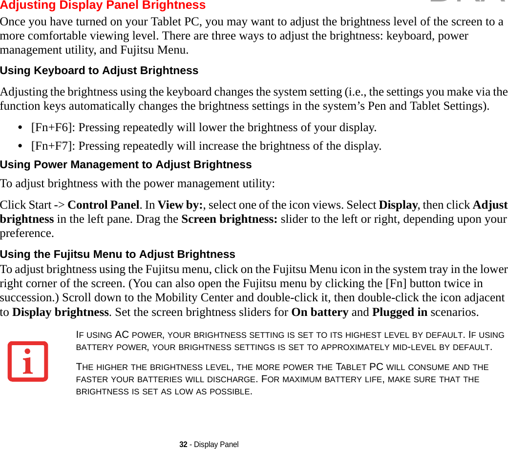 32 - Display PanelAdjusting Display Panel BrightnessOnce you have turned on your Tablet PC, you may want to adjust the brightness level of the screen to a more comfortable viewing level. There are three ways to adjust the brightness: keyboard, power management utility, and Fujitsu Menu. Using Keyboard to Adjust Brightness Adjusting the brightness using the keyboard changes the system setting (i.e., the settings you make via the function keys automatically changes the brightness settings in the system’s Pen and Tablet Settings). •[Fn+F6]: Pressing repeatedly will lower the brightness of your display.•[Fn+F7]: Pressing repeatedly will increase the brightness of the display.Using Power Management to Adjust Brightness To adjust brightness with the power management utility:Click Start -&gt; Control Panel. In View by:, select one of the icon views. Select Display, then click Adjust brightness in the left pane. Drag the Screen brightness: slider to the left or right, depending upon your preference.Using the Fujitsu Menu to Adjust Brightness To adjust brightness using the Fujitsu menu, click on the Fujitsu Menu icon in the system tray in the lower right corner of the screen. (You can also open the Fujitsu menu by clicking the [Fn] button twice in succession.) Scroll down to the Mobility Center and double-click it, then double-click the icon adjacent to Display brightness. Set the screen brightness sliders for On battery and Plugged in scenarios.IF USING AC POWER, YOUR BRIGHTNESS SETTING IS SET TO ITS HIGHEST LEVEL BY DEFAULT. IF USING BATTERY POWER, YOUR BRIGHTNESS SETTINGS IS SET TO APPROXIMATELY MID-LEVEL BY DEFAULT.THE HIGHER THE BRIGHTNESS LEVEL, THE MORE POWER THE TABLET PC WILL CONSUME AND THE FASTER YOUR BATTERIES WILL DISCHARGE. FOR MAXIMUM BATTERY LIFE, MAKE SURE THAT THE BRIGHTNESS IS SET AS LOW AS POSSIBLE.DRAFT