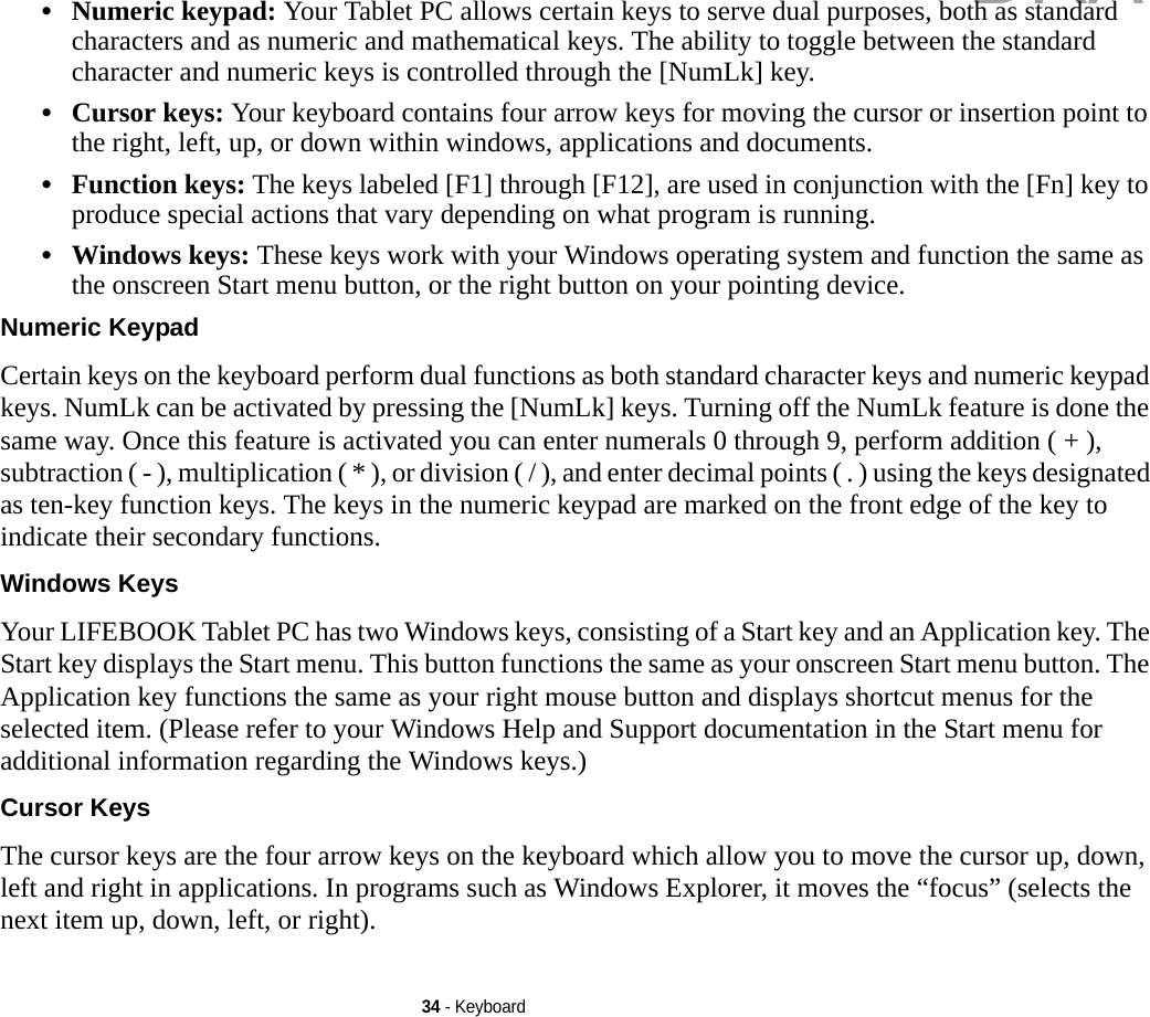34 - Keyboard•Numeric keypad: Your Tablet PC allows certain keys to serve dual purposes, both as standard characters and as numeric and mathematical keys. The ability to toggle between the standard character and numeric keys is controlled through the [NumLk] key.•Cursor keys: Your keyboard contains four arrow keys for moving the cursor or insertion point to the right, left, up, or down within windows, applications and documents. •Function keys: The keys labeled [F1] through [F12], are used in conjunction with the [Fn] key to produce special actions that vary depending on what program is running. •Windows keys: These keys work with your Windows operating system and function the same as the onscreen Start menu button, or the right button on your pointing device.Numeric Keypad Certain keys on the keyboard perform dual functions as both standard character keys and numeric keypad keys. NumLk can be activated by pressing the [NumLk] keys. Turning off the NumLk feature is done the same way. Once this feature is activated you can enter numerals 0 through 9, perform addition ( + ), subtraction ( - ), multiplication ( * ), or division ( / ), and enter decimal points ( . ) using the keys designated as ten-key function keys. The keys in the numeric keypad are marked on the front edge of the key to indicate their secondary functions. Windows Keys Your LIFEBOOK Tablet PC has two Windows keys, consisting of a Start key and an Application key. The Start key displays the Start menu. This button functions the same as your onscreen Start menu button. The Application key functions the same as your right mouse button and displays shortcut menus for the selected item. (Please refer to your Windows Help and Support documentation in the Start menu for additional information regarding the Windows keys.) Cursor Keys The cursor keys are the four arrow keys on the keyboard which allow you to move the cursor up, down, left and right in applications. In programs such as Windows Explorer, it moves the “focus” (selects the next item up, down, left, or right). DRAFT