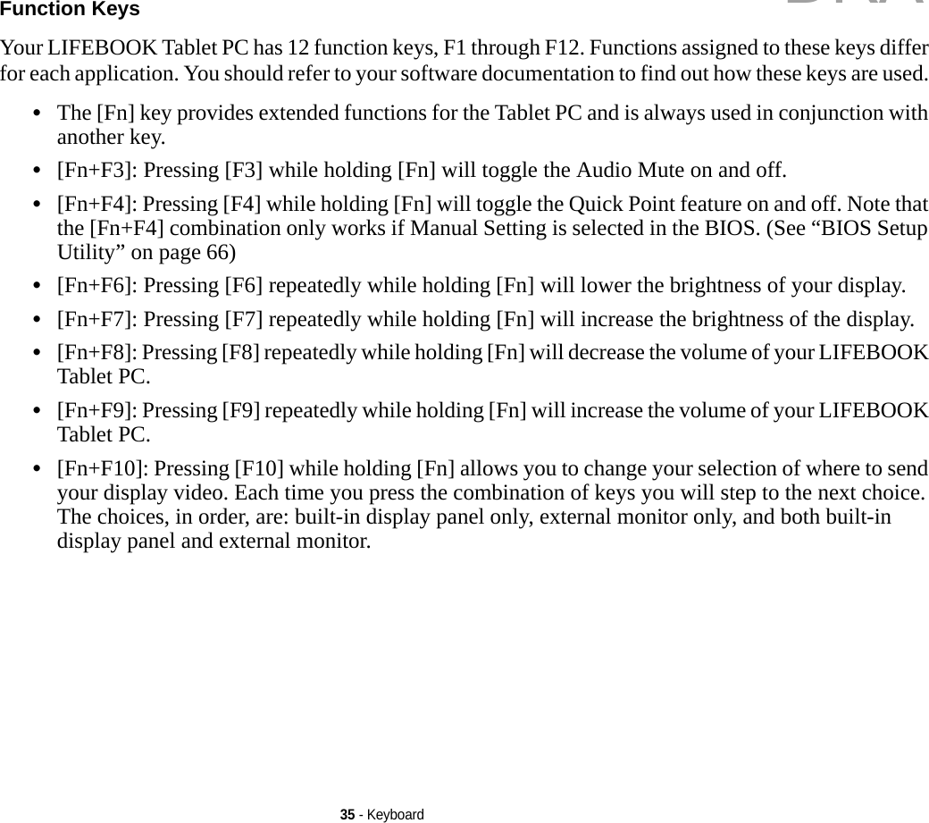 35 - KeyboardFunction Keys Your LIFEBOOK Tablet PC has 12 function keys, F1 through F12. Functions assigned to these keys differ for each application. You should refer to your software documentation to find out how these keys are used. •The [Fn] key provides extended functions for the Tablet PC and is always used in conjunction with another key. •[Fn+F3]: Pressing [F3] while holding [Fn] will toggle the Audio Mute on and off.•[Fn+F4]: Pressing [F4] while holding [Fn] will toggle the Quick Point feature on and off. Note that the [Fn+F4] combination only works if Manual Setting is selected in the BIOS. (See “BIOS Setup Utility” on page 66)•[Fn+F6]: Pressing [F6] repeatedly while holding [Fn] will lower the brightness of your display.•[Fn+F7]: Pressing [F7] repeatedly while holding [Fn] will increase the brightness of the display.•[Fn+F8]: Pressing [F8] repeatedly while holding [Fn] will decrease the volume of your LIFEBOOK Tablet PC.•[Fn+F9]: Pressing [F9] repeatedly while holding [Fn] will increase the volume of your LIFEBOOK Tablet PC.•[Fn+F10]: Pressing [F10] while holding [Fn] allows you to change your selection of where to send your display video. Each time you press the combination of keys you will step to the next choice. The choices, in order, are: built-in display panel only, external monitor only, and both built-in display panel and external monitor.DRAFT