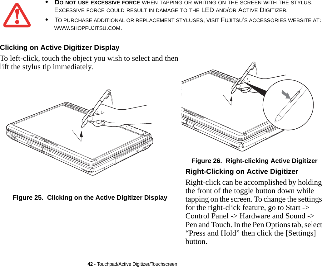 42 - Touchpad/Active Digitizer/Touchscreen•DO NOT USE EXCESSIVE FORCE WHEN TAPPING OR WRITING ON THE SCREEN WITH THE STYLUS. EXCESSIVE FORCE COULD RESULT IN DAMAGE TO THE LED AND/OR ACTIVE DIGITIZER.•TO PURCHASE ADDITIONAL OR REPLACEMENT STYLUSES, VISIT FUJITSU’S ACCESSORIES WEBSITE AT: WWW.SHOPFUJITSU.COM.Clicking on Active Digitizer Display To left-click, touch the object you wish to select and then lift the stylus tip immediately. Figure 25.  Clicking on the Active Digitizer DisplayFigure 26.  Right-clicking Active DigitizerRight-Clicking on Active Digitizer Right-click can be accomplished by holding the front of the toggle button down while tapping on the screen. To change the settings for the right-click feature, go to Start -&gt; Control Panel -&gt; Hardware and Sound -&gt; Pen and Touch. In the Pen Options tab, select “Press and Hold” then click the [Settings] button.DRAFT