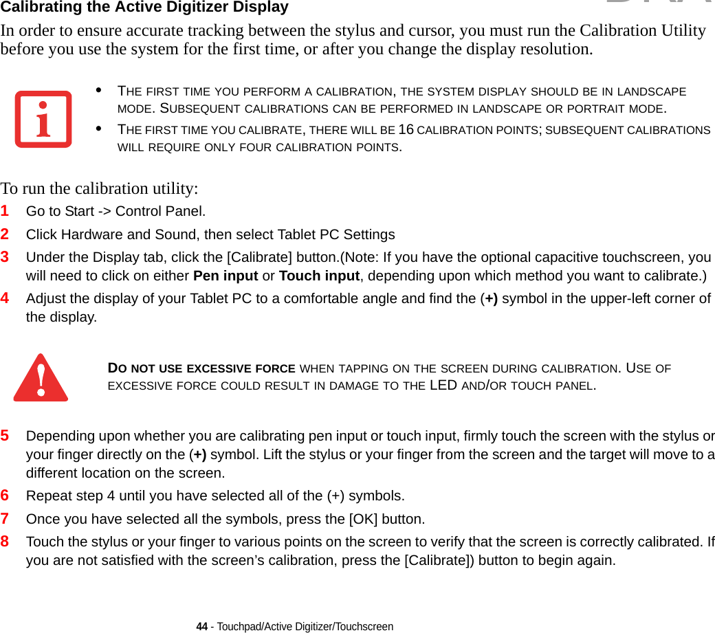 44 - Touchpad/Active Digitizer/TouchscreenCalibrating the Active Digitizer Display In order to ensure accurate tracking between the stylus and cursor, you must run the Calibration Utility before you use the system for the first time, or after you change the display resolution.To run the calibration utility:1Go to Start -&gt; Control Panel. 2Click Hardware and Sound, then select Tablet PC Settings3Under the Display tab, click the [Calibrate] button.(Note: If you have the optional capacitive touchscreen, you will need to click on either Pen input or Touch input, depending upon which method you want to calibrate.)4Adjust the display of your Tablet PC to a comfortable angle and find the (+) symbol in the upper-left corner of the display.5Depending upon whether you are calibrating pen input or touch input, firmly touch the screen with the stylus or your finger directly on the (+) symbol. Lift the stylus or your finger from the screen and the target will move to a different location on the screen.6Repeat step 4 until you have selected all of the (+) symbols.7Once you have selected all the symbols, press the [OK] button. 8Touch the stylus or your finger to various points on the screen to verify that the screen is correctly calibrated. If you are not satisfied with the screen’s calibration, press the [Calibrate]) button to begin again.•THE FIRST TIME YOU PERFORM A CALIBRATION, THE SYSTEM DISPLAY SHOULD BE IN LANDSCAPE MODE. SUBSEQUENT CALIBRATIONS CAN BE PERFORMED IN LANDSCAPE OR PORTRAIT MODE.•THE FIRST TIME YOU CALIBRATE, THERE WILL BE 16 CALIBRATION POINTS; SUBSEQUENT CALIBRATIONS WILL REQUIRE ONLY FOUR CALIBRATION POINTS.DO NOT USE EXCESSIVE FORCE WHEN TAPPING ON THE SCREEN DURING CALIBRATION. USE OF EXCESSIVE FORCE COULD RESULT IN DAMAGE TO THE LED AND/OR TOUCH PANEL.DRAFT