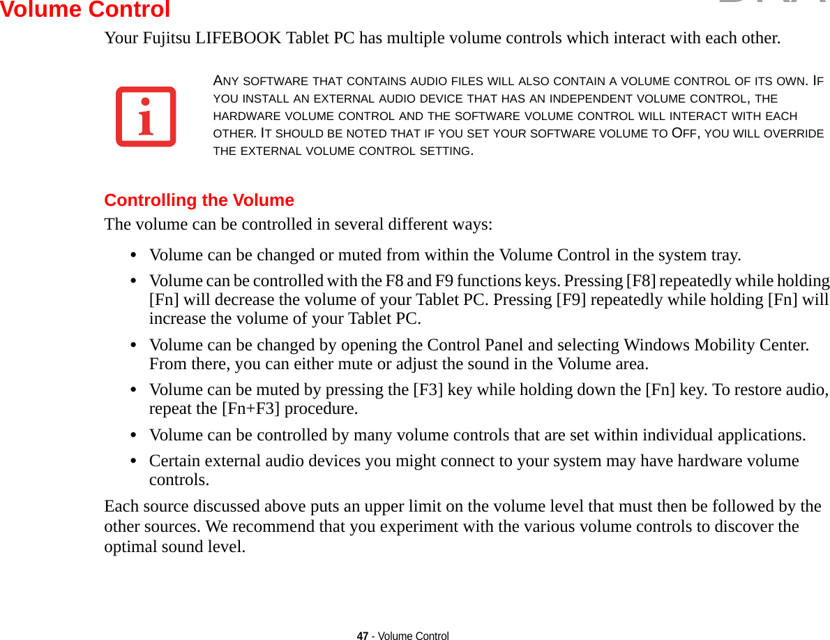 47 - Volume ControlVolume ControlYour Fujitsu LIFEBOOK Tablet PC has multiple volume controls which interact with each other. Controlling the VolumeThe volume can be controlled in several different ways:•Volume can be changed or muted from within the Volume Control in the system tray.•Volume can be controlled with the F8 and F9 functions keys. Pressing [F8] repeatedly while holding [Fn] will decrease the volume of your Tablet PC. Pressing [F9] repeatedly while holding [Fn] will increase the volume of your Tablet PC.•Volume can be changed by opening the Control Panel and selecting Windows Mobility Center. From there, you can either mute or adjust the sound in the Volume area.•Volume can be muted by pressing the [F3] key while holding down the [Fn] key. To restore audio, repeat the [Fn+F3] procedure.•Volume can be controlled by many volume controls that are set within individual applications.•Certain external audio devices you might connect to your system may have hardware volume controls.Each source discussed above puts an upper limit on the volume level that must then be followed by the other sources. We recommend that you experiment with the various volume controls to discover the optimal sound level.ANY SOFTWARE THAT CONTAINS AUDIO FILES WILL ALSO CONTAIN A VOLUME CONTROL OF ITS OWN. IF YOU INSTALL AN EXTERNAL AUDIO DEVICE THAT HAS AN INDEPENDENT VOLUME CONTROL, THE HARDWARE VOLUME CONTROL AND THE SOFTWARE VOLUME CONTROL WILL INTERACT WITH EACH OTHER. IT SHOULD BE NOTED THAT IF YOU SET YOUR SOFTWARE VOLUME TO OFF, YOU WILL OVERRIDE THE EXTERNAL VOLUME CONTROL SETTING. DRAFT