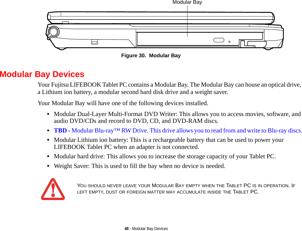 48 - Modular Bay DevicesFigure 30.  Modular BayModular Bay DevicesYour Fujitsu LIFEBOOK Tablet PC contains a Modular Bay. The Modular Bay can house an optical drive, a Lithium ion battery, a modular second hard disk drive and a weight saver. Your Modular Bay will have one of the following devices installed. •Modular Dual-Layer Multi-Format DVD Writer: This allows you to access movies, software, and audio DVD/CDs and record to DVD, CD, and DVD-RAM discs.•TBD - Modular Blu-ray™ RW Drive. This drive allows you to read from and write to Blu-ray discs.•Modular Lithium ion battery: This is a rechargeable battery that can be used to power your LIFEBOOK Tablet PC when an adapter is not connected.•Modular hard drive: This allows you to increase the storage capacity of your Tablet PC.•Weight Saver: This is used to fill the bay when no device is needed.Modular Bay YOU SHOULD NEVER LEAVE YOUR MODULAR BAY EMPTY WHEN THE TABLET PC IS IN OPERATION. IF LEFT EMPTY, DUST OR FOREIGN MATTER MAY ACCUMULATE INSIDE THE TABLET PC.DRAFT