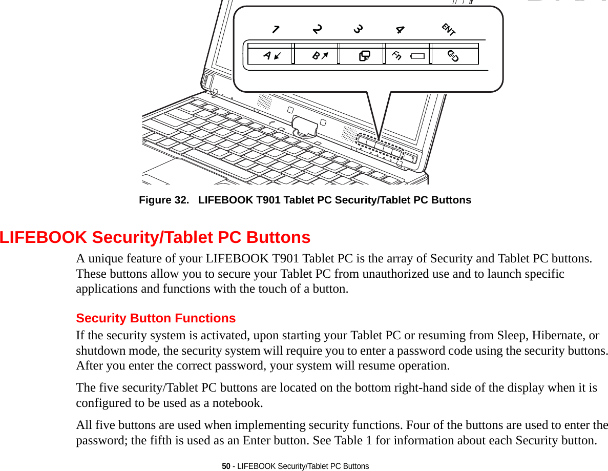 50 - LIFEBOOK Security/Tablet PC ButtonsFigure 32.   LIFEBOOK T901 Tablet PC Security/Tablet PC Buttons LIFEBOOK Security/Tablet PC ButtonsA unique feature of your LIFEBOOK T901 Tablet PC is the array of Security and Tablet PC buttons. These buttons allow you to secure your Tablet PC from unauthorized use and to launch specific applications and functions with the touch of a button. Security Button FunctionsIf the security system is activated, upon starting your Tablet PC or resuming from Sleep, Hibernate, or shutdown mode, the security system will require you to enter a password code using the security buttons. After you enter the correct password, your system will resume operation. The five security/Tablet PC buttons are located on the bottom right-hand side of the display when it is configured to be used as a notebook. All five buttons are used when implementing security functions. Four of the buttons are used to enter the password; the fifth is used as an Enter button. See Table 1 for information about each Security button.1234ENTBnADRAFT