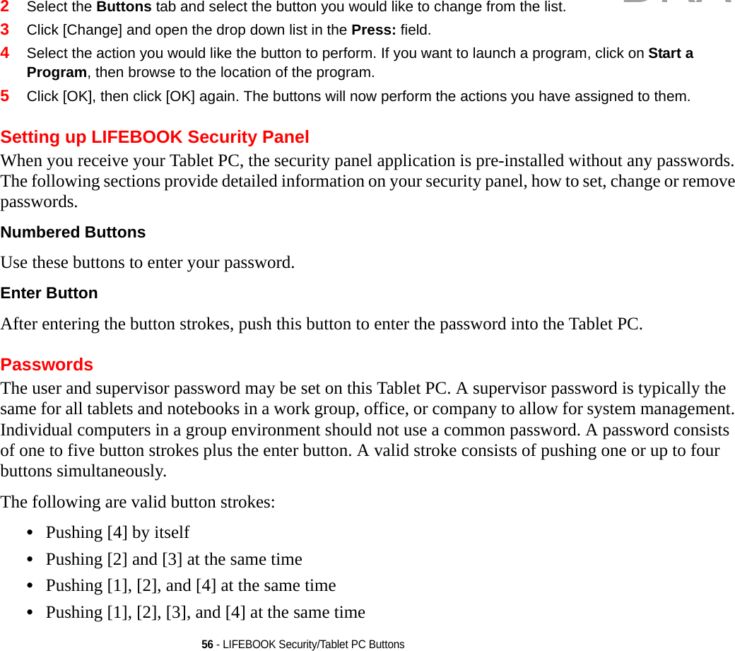 56 - LIFEBOOK Security/Tablet PC Buttons2Select the Buttons tab and select the button you would like to change from the list.3Click [Change] and open the drop down list in the Press: field.4Select the action you would like the button to perform. If you want to launch a program, click on Start a Program, then browse to the location of the program.5Click [OK], then click [OK] again. The buttons will now perform the actions you have assigned to them.Setting up LIFEBOOK Security PanelWhen you receive your Tablet PC, the security panel application is pre-installed without any passwords. The following sections provide detailed information on your security panel, how to set, change or remove passwords.Numbered Buttons Use these buttons to enter your password.Enter Button After entering the button strokes, push this button to enter the password into the Tablet PC. PasswordsThe user and supervisor password may be set on this Tablet PC. A supervisor password is typically the same for all tablets and notebooks in a work group, office, or company to allow for system management. Individual computers in a group environment should not use a common password. A password consists of one to five button strokes plus the enter button. A valid stroke consists of pushing one or up to four buttons simultaneously. The following are valid button strokes: •Pushing [4] by itself•Pushing [2] and [3] at the same time•Pushing [1], [2], and [4] at the same time•Pushing [1], [2], [3], and [4] at the same timeDRAFT