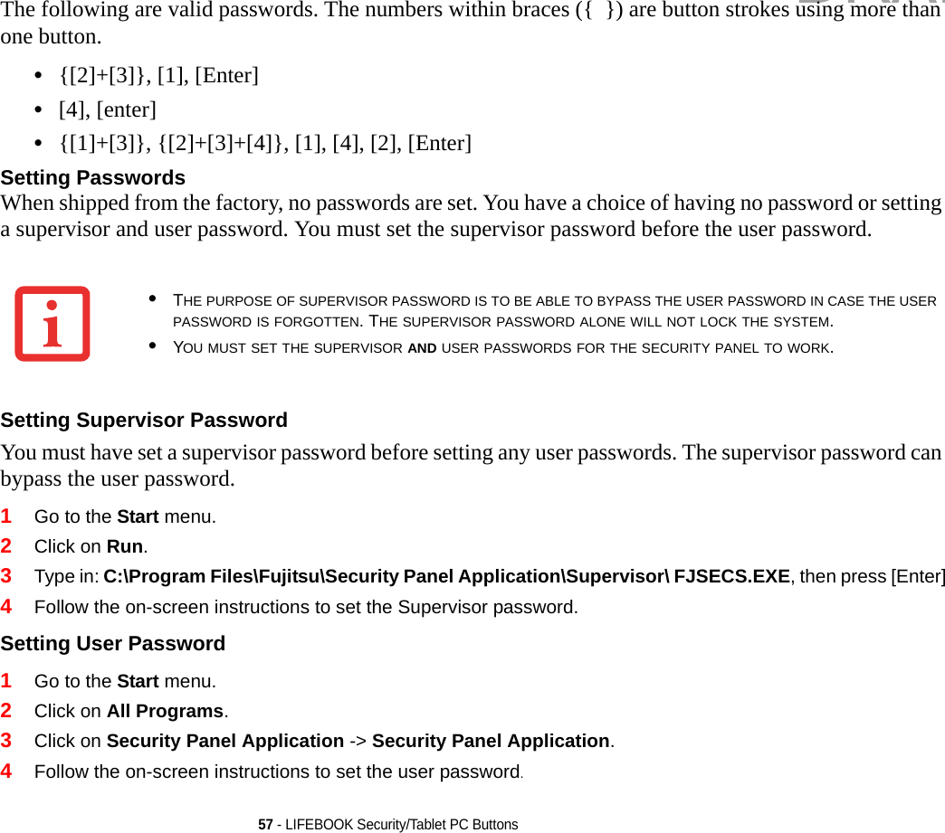 57 - LIFEBOOK Security/Tablet PC ButtonsThe following are valid passwords. The numbers within braces ({  }) are button strokes using more than one button. •{[2]+[3]}, [1], [Enter]•[4], [enter]•{[1]+[3]}, {[2]+[3]+[4]}, [1], [4], [2], [Enter]Setting Passwords When shipped from the factory, no passwords are set. You have a choice of having no password or setting a supervisor and user password. You must set the supervisor password before the user password. Setting Supervisor Password You must have set a supervisor password before setting any user passwords. The supervisor password can bypass the user password.1Go to the Start menu.2Click on Run.3Type in: C:\Program Files\Fujitsu\Security Panel Application\Supervisor\ FJSECS.EXE, then press [Enter]4Follow the on-screen instructions to set the Supervisor password.Setting User Password 1Go to the Start menu.2Click on All Programs.3Click on Security Panel Application -&gt; Security Panel Application.4Follow the on-screen instructions to set the user password.•THE PURPOSE OF SUPERVISOR PASSWORD IS TO BE ABLE TO BYPASS THE USER PASSWORD IN CASE THE USER PASSWORD IS FORGOTTEN. THE SUPERVISOR PASSWORD ALONE WILL NOT LOCK THE SYSTEM.•YOU MUST SET THE SUPERVISOR AND USER PASSWORDS FOR THE SECURITY PANEL TO WORK.DRAFT