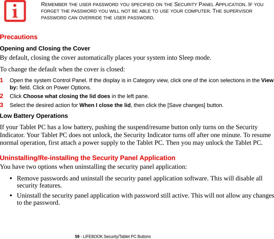 59 - LIFEBOOK Security/Tablet PC ButtonsPrecautionsOpening and Closing the Cover By default, closing the cover automatically places your system into Sleep mode. To change the default when the cover is closed:1Open the system Control Panel. If the display is in Category view, click one of the icon selections in the View by: field. Click on Power Options.2Click Choose what closing the lid does in the left pane.3Select the desired action for When I close the lid, then click the [Save changes] button.Low Battery Operations If your Tablet PC has a low battery, pushing the suspend/resume button only turns on the Security Indicator. Your Tablet PC does not unlock, the Security Indicator turns off after one minute. To resume normal operation, first attach a power supply to the Tablet PC. Then you may unlock the Tablet PC.Uninstalling/Re-installing the Security Panel ApplicationYou have two options when uninstalling the security panel application:•Remove passwords and uninstall the security panel application software. This will disable all security features.•Uninstall the security panel application with password still active. This will not allow any changes to the password. REMEMBER THE USER PASSWORD YOU SPECIFIED ON THE SECURITY PANEL APPLICATION. IF YOU FORGET THE PASSWORD YOU WILL NOT BE ABLE TO USE YOUR COMPUTER. THE SUPERVISOR PASSWORD CAN OVERRIDE THE USER PASSWORD.DRAFT