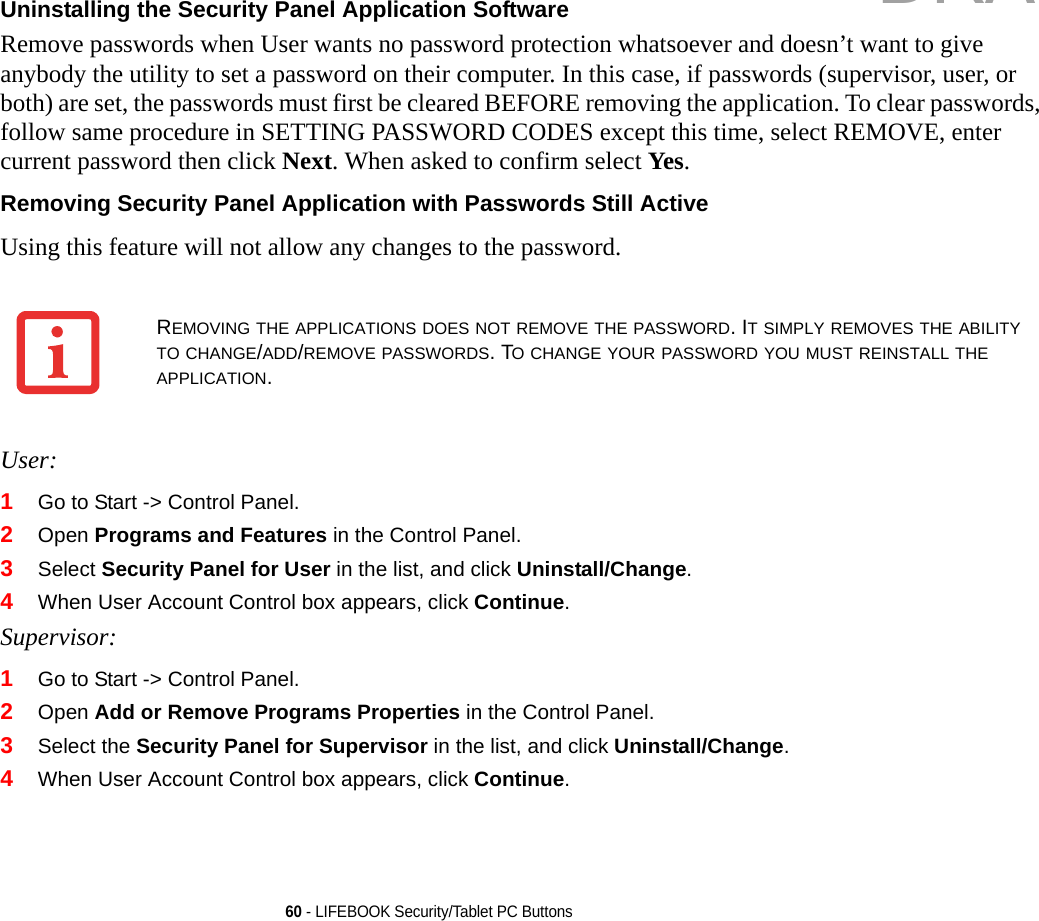 60 - LIFEBOOK Security/Tablet PC ButtonsUninstalling the Security Panel Application Software Remove passwords when User wants no password protection whatsoever and doesn’t want to give anybody the utility to set a password on their computer. In this case, if passwords (supervisor, user, or both) are set, the passwords must first be cleared BEFORE removing the application. To clear passwords, follow same procedure in SETTING PASSWORD CODES except this time, select REMOVE, enter current password then click Next. When asked to confirm select Yes.Removing Security Panel Application with Passwords Still Active Using this feature will not allow any changes to the password. User:1Go to Start -&gt; Control Panel.2Open Programs and Features in the Control Panel. 3Select Security Panel for User in the list, and click Uninstall/Change. 4When User Account Control box appears, click Continue.Supervisor:1Go to Start -&gt; Control Panel.2Open Add or Remove Programs Properties in the Control Panel. 3Select the Security Panel for Supervisor in the list, and click Uninstall/Change. 4When User Account Control box appears, click Continue.REMOVING THE APPLICATIONS DOES NOT REMOVE THE PASSWORD. IT SIMPLY REMOVES THE ABILITY TO CHANGE/ADD/REMOVE PASSWORDS. TO CHANGE YOUR PASSWORD YOU MUST REINSTALL THE APPLICATION.DRAFT
