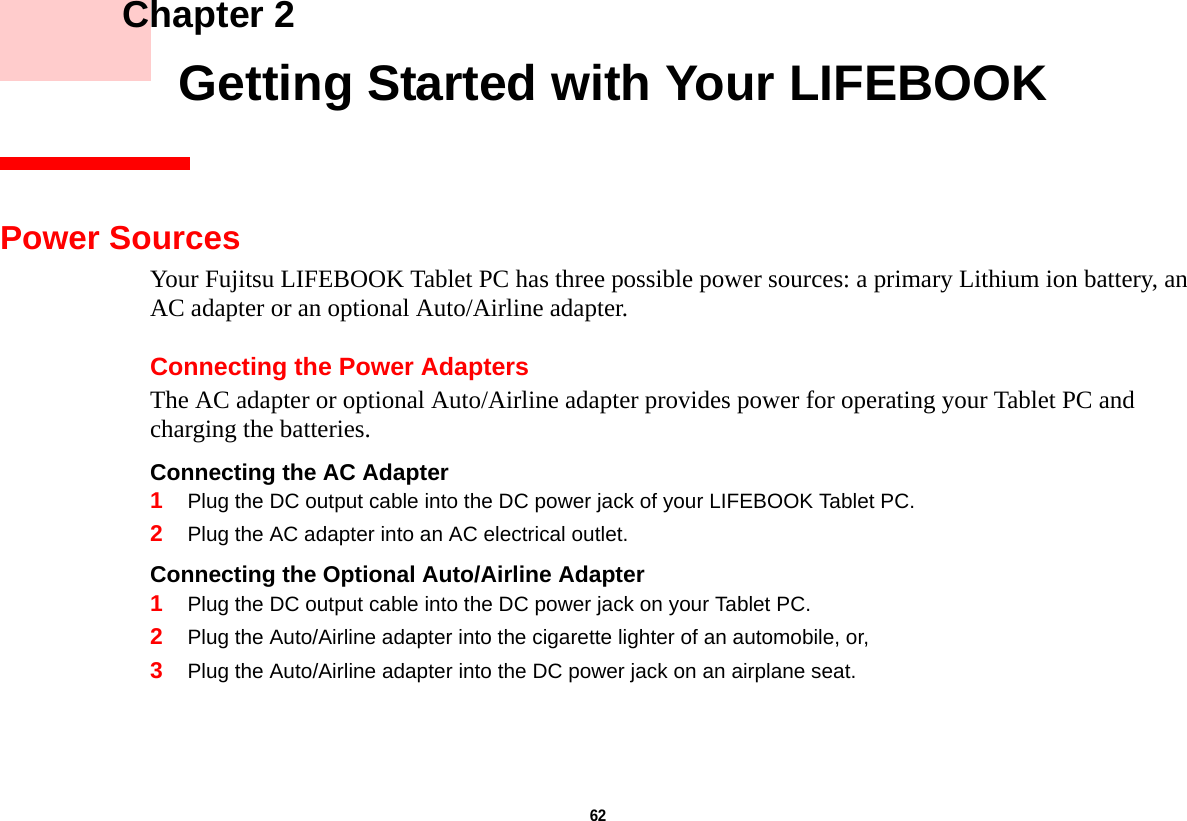 62     Chapter 2    Getting Started with Your LIFEBOOKPower SourcesYour Fujitsu LIFEBOOK Tablet PC has three possible power sources: a primary Lithium ion battery, an AC adapter or an optional Auto/Airline adapter.Connecting the Power AdaptersThe AC adapter or optional Auto/Airline adapter provides power for operating your Tablet PC and charging the batteries. Connecting the AC Adapter 1Plug the DC output cable into the DC power jack of your LIFEBOOK Tablet PC.2Plug the AC adapter into an AC electrical outlet. Connecting the Optional Auto/Airline Adapter 1Plug the DC output cable into the DC power jack on your Tablet PC.2Plug the Auto/Airline adapter into the cigarette lighter of an automobile, or, 3Plug the Auto/Airline adapter into the DC power jack on an airplane seat.DRAFT