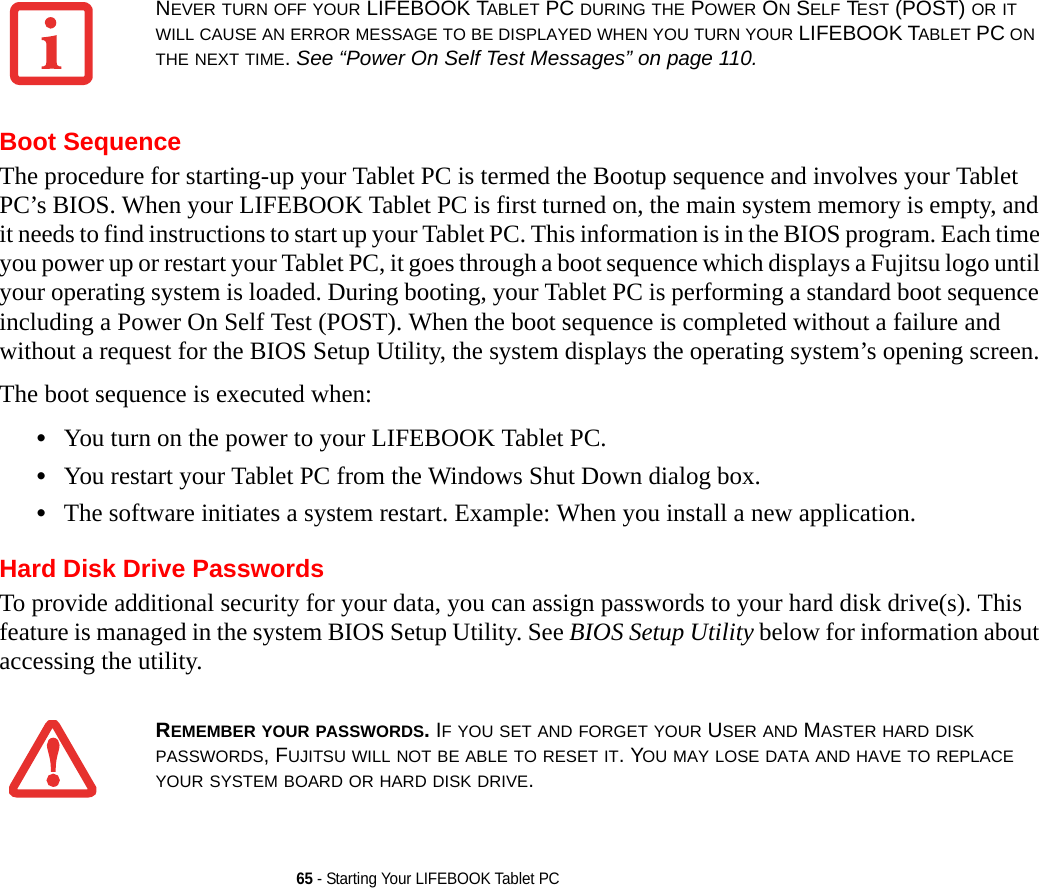 65 - Starting Your LIFEBOOK Tablet PCBoot SequenceThe procedure for starting-up your Tablet PC is termed the Bootup sequence and involves your Tablet PC’s BIOS. When your LIFEBOOK Tablet PC is first turned on, the main system memory is empty, and it needs to find instructions to start up your Tablet PC. This information is in the BIOS program. Each time you power up or restart your Tablet PC, it goes through a boot sequence which displays a Fujitsu logo until your operating system is loaded. During booting, your Tablet PC is performing a standard boot sequence including a Power On Self Test (POST). When the boot sequence is completed without a failure and without a request for the BIOS Setup Utility, the system displays the operating system’s opening screen.The boot sequence is executed when:•You turn on the power to your LIFEBOOK Tablet PC.•You restart your Tablet PC from the Windows Shut Down dialog box.•The software initiates a system restart. Example: When you install a new application.Hard Disk Drive PasswordsTo provide additional security for your data, you can assign passwords to your hard disk drive(s). This feature is managed in the system BIOS Setup Utility. See BIOS Setup Utility below for information about accessing the utility.NEVER TURN OFF YOUR LIFEBOOK TABLET PC DURING THE POWER ON SELF TEST (POST) OR IT WILL CAUSE AN ERROR MESSAGE TO BE DISPLAYED WHEN YOU TURN YOUR LIFEBOOK TABLET PC ON THE NEXT TIME. See “Power On Self Test Messages” on page 110.REMEMBER YOUR PASSWORDS. IF YOU SET AND FORGET YOUR USER AND MASTER HARD DISK PASSWORDS, FUJITSU WILL NOT BE ABLE TO RESET IT. YOU MAY LOSE DATA AND HAVE TO REPLACE YOUR SYSTEM BOARD OR HARD DISK DRIVE.DRAFT