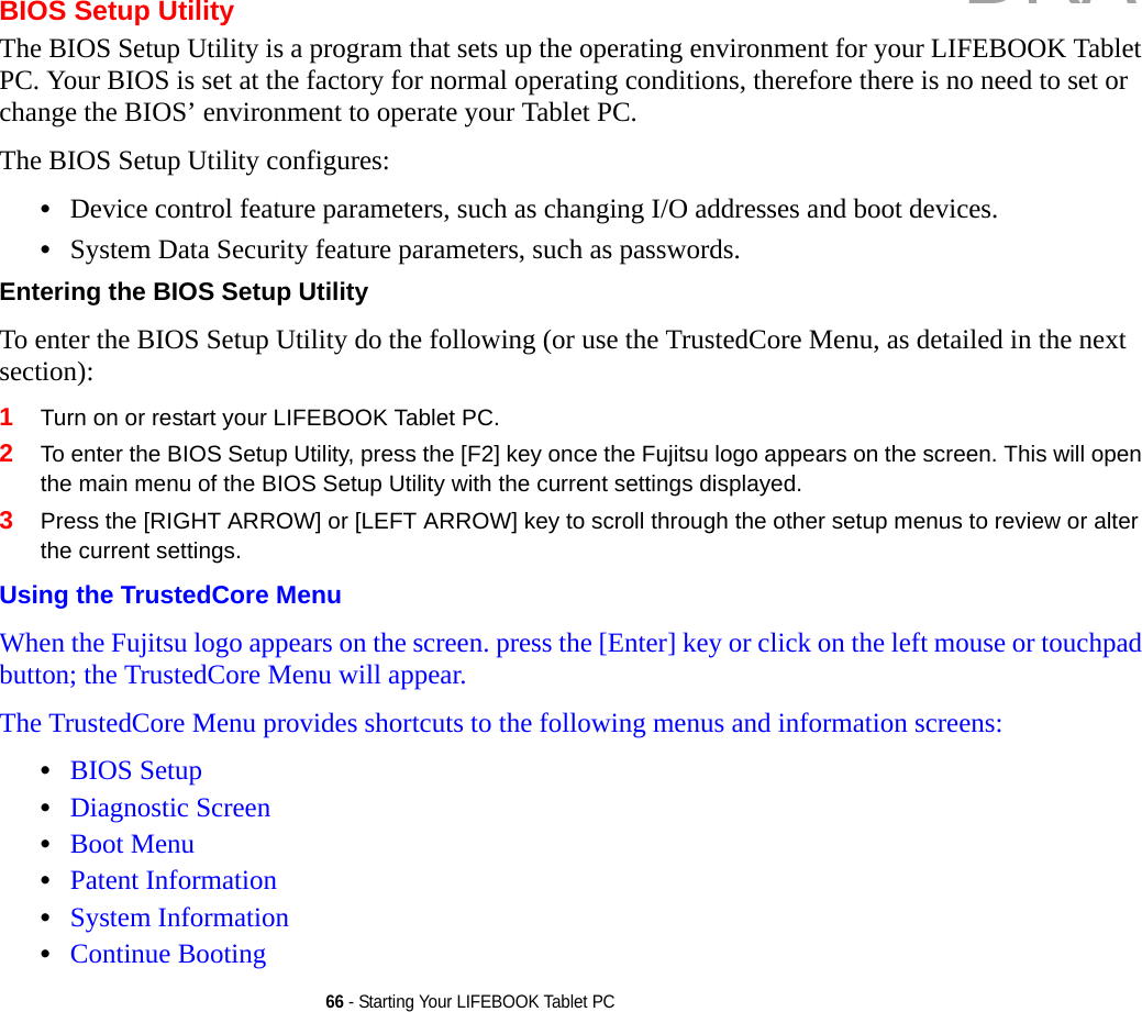 66 - Starting Your LIFEBOOK Tablet PCBIOS Setup UtilityThe BIOS Setup Utility is a program that sets up the operating environment for your LIFEBOOK Tablet PC. Your BIOS is set at the factory for normal operating conditions, therefore there is no need to set or change the BIOS’ environment to operate your Tablet PC.The BIOS Setup Utility configures:•Device control feature parameters, such as changing I/O addresses and boot devices.•System Data Security feature parameters, such as passwords.Entering the BIOS Setup Utility To enter the BIOS Setup Utility do the following (or use the TrustedCore Menu, as detailed in the next section):1Turn on or restart your LIFEBOOK Tablet PC.2To enter the BIOS Setup Utility, press the [F2] key once the Fujitsu logo appears on the screen. This will open the main menu of the BIOS Setup Utility with the current settings displayed.3Press the [RIGHT ARROW] or [LEFT ARROW] key to scroll through the other setup menus to review or alter the current settings.Using the TrustedCore Menu When the Fujitsu logo appears on the screen. press the [Enter] key or click on the left mouse or touchpad button; the TrustedCore Menu will appear. The TrustedCore Menu provides shortcuts to the following menus and information screens: •BIOS Setup•Diagnostic Screen•Boot Menu•Patent Information•System Information•Continue BootingDRAFT