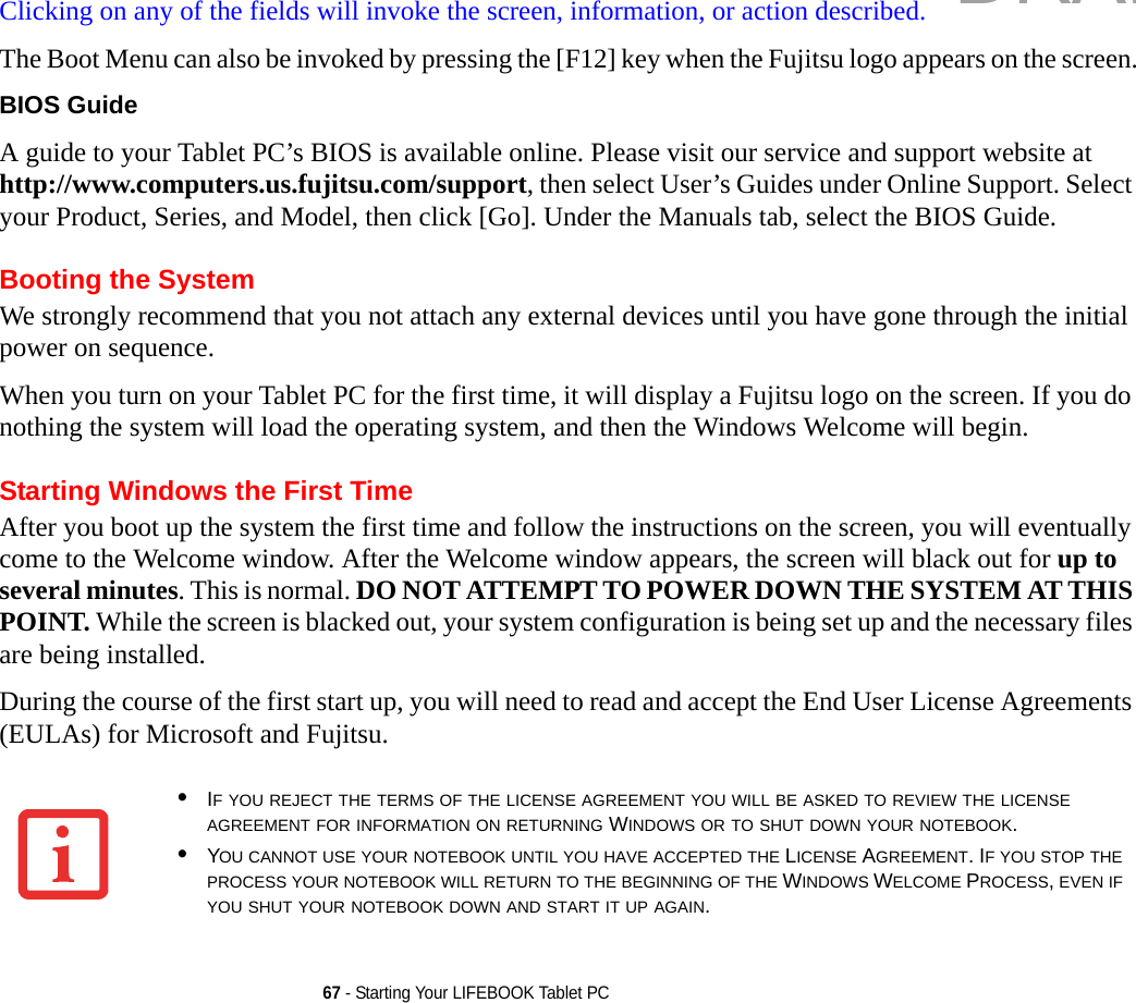 67 - Starting Your LIFEBOOK Tablet PCClicking on any of the fields will invoke the screen, information, or action described.The Boot Menu can also be invoked by pressing the [F12] key when the Fujitsu logo appears on the screen.BIOS Guide A guide to your Tablet PC’s BIOS is available online. Please visit our service and support website at http://www.computers.us.fujitsu.com/support, then select User’s Guides under Online Support. Select your Product, Series, and Model, then click [Go]. Under the Manuals tab, select the BIOS Guide. Booting the SystemWe strongly recommend that you not attach any external devices until you have gone through the initial power on sequence.When you turn on your Tablet PC for the first time, it will display a Fujitsu logo on the screen. If you do nothing the system will load the operating system, and then the Windows Welcome will begin.Starting Windows the First TimeAfter you boot up the system the first time and follow the instructions on the screen, you will eventually come to the Welcome window. After the Welcome window appears, the screen will black out for up to several minutes. This is normal. DO NOT ATTEMPT TO POWER DOWN THE SYSTEM AT THIS POINT. While the screen is blacked out, your system configuration is being set up and the necessary files are being installed. During the course of the first start up, you will need to read and accept the End User License Agreements (EULAs) for Microsoft and Fujitsu. •IF YOU REJECT THE TERMS OF THE LICENSE AGREEMENT YOU WILL BE ASKED TO REVIEW THE LICENSE AGREEMENT FOR INFORMATION ON RETURNING WINDOWS OR TO SHUT DOWN YOUR NOTEBOOK.•YOU CANNOT USE YOUR NOTEBOOK UNTIL YOU HAVE ACCEPTED THE LICENSE AGREEMENT. IF YOU STOP THE PROCESS YOUR NOTEBOOK WILL RETURN TO THE BEGINNING OF THE WINDOWS WELCOME PROCESS, EVEN IF YOU SHUT YOUR NOTEBOOK DOWN AND START IT UP AGAIN.DRAFT