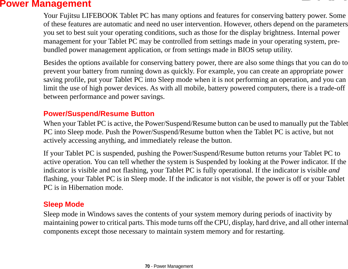 70 - Power ManagementPower ManagementYour Fujitsu LIFEBOOK Tablet PC has many options and features for conserving battery power. Some of these features are automatic and need no user intervention. However, others depend on the parameters you set to best suit your operating conditions, such as those for the display brightness. Internal power management for your Tablet PC may be controlled from settings made in your operating system, pre-bundled power management application, or from settings made in BIOS setup utility.Besides the options available for conserving battery power, there are also some things that you can do to prevent your battery from running down as quickly. For example, you can create an appropriate power saving profile, put your Tablet PC into Sleep mode when it is not performing an operation, and you can limit the use of high power devices. As with all mobile, battery powered computers, there is a trade-off between performance and power savings.Power/Suspend/Resume ButtonWhen your Tablet PC is active, the Power/Suspend/Resume button can be used to manually put the Tablet PC into Sleep mode. Push the Power/Suspend/Resume button when the Tablet PC is active, but not actively accessing anything, and immediately release the button.If your Tablet PC is suspended, pushing the Power/Suspend/Resume button returns your Tablet PC to active operation. You can tell whether the system is Suspended by looking at the Power indicator. If the indicator is visible and not flashing, your Tablet PC is fully operational. If the indicator is visible and flashing, your Tablet PC is in Sleep mode. If the indicator is not visible, the power is off or your Tablet PC is in Hibernation mode.Sleep ModeSleep mode in Windows saves the contents of your system memory during periods of inactivity by maintaining power to critical parts. This mode turns off the CPU, display, hard drive, and all other internal components except those necessary to maintain system memory and for restarting. DRAFT