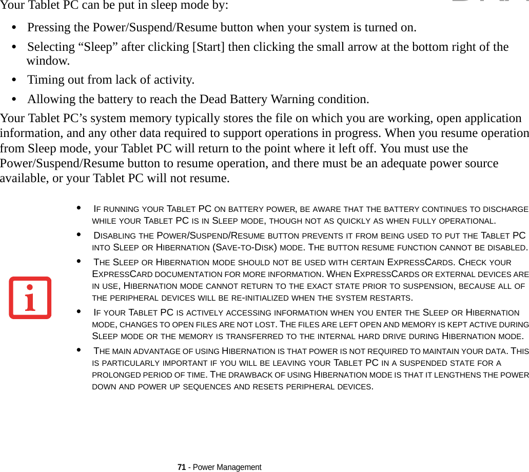 71 - Power ManagementYour Tablet PC can be put in sleep mode by:•Pressing the Power/Suspend/Resume button when your system is turned on.•Selecting “Sleep” after clicking [Start] then clicking the small arrow at the bottom right of the window.•Timing out from lack of activity.•Allowing the battery to reach the Dead Battery Warning condition.Your Tablet PC’s system memory typically stores the file on which you are working, open application information, and any other data required to support operations in progress. When you resume operation from Sleep mode, your Tablet PC will return to the point where it left off. You must use the Power/Suspend/Resume button to resume operation, and there must be an adequate power source available, or your Tablet PC will not resume.•IF RUNNING YOUR TABLET PC ON BATTERY POWER, BE AWARE THAT THE BATTERY CONTINUES TO DISCHARGE WHILE YOUR TABLET PC IS IN SLEEP MODE, THOUGH NOT AS QUICKLY AS WHEN FULLY OPERATIONAL. •DISABLING THE POWER/SUSPEND/RESUME BUTTON PREVENTS IT FROM BEING USED TO PUT THE TABLET PC INTO SLEEP OR HIBERNATION (SAVE-TO-DISK) MODE. THE BUTTON RESUME FUNCTION CANNOT BE DISABLED.•THE SLEEP OR HIBERNATION MODE SHOULD NOT BE USED WITH CERTAIN EXPRESSCARDS. CHECK YOUR EXPRESSCARD DOCUMENTATION FOR MORE INFORMATION. WHEN EXPRESSCARDS OR EXTERNAL DEVICES ARE IN USE, HIBERNATION MODE CANNOT RETURN TO THE EXACT STATE PRIOR TO SUSPENSION, BECAUSE ALL OF THE PERIPHERAL DEVICES WILL BE RE-INITIALIZED WHEN THE SYSTEM RESTARTS.•IF YOUR TABLET PC IS ACTIVELY ACCESSING INFORMATION WHEN YOU ENTER THE SLEEP OR HIBERNATION MODE, CHANGES TO OPEN FILES ARE NOT LOST. THE FILES ARE LEFT OPEN AND MEMORY IS KEPT ACTIVE DURING SLEEP MODE OR THE MEMORY IS TRANSFERRED TO THE INTERNAL HARD DRIVE DURING HIBERNATION MODE.•THE MAIN ADVANTAGE OF USING HIBERNATION IS THAT POWER IS NOT REQUIRED TO MAINTAIN YOUR DATA. THIS IS PARTICULARLY IMPORTANT IF YOU WILL BE LEAVING YOUR TABLET PC IN A SUSPENDED STATE FOR A PROLONGED PERIOD OF TIME. THE DRAWBACK OF USING HIBERNATION MODE IS THAT IT LENGTHENS THE POWER DOWN AND POWER UP SEQUENCES AND RESETS PERIPHERAL DEVICES.DRAFT