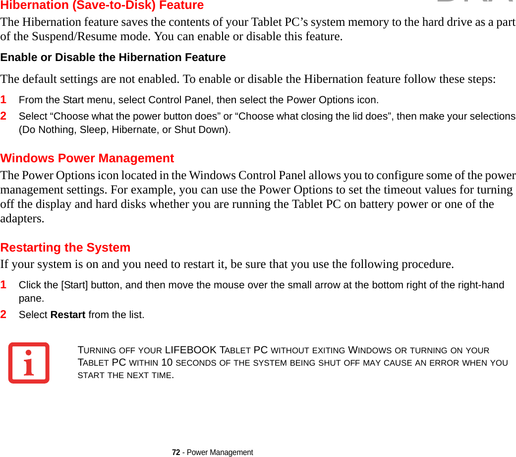 72 - Power ManagementHibernation (Save-to-Disk) FeatureThe Hibernation feature saves the contents of your Tablet PC’s system memory to the hard drive as a part of the Suspend/Resume mode. You can enable or disable this feature. Enable or Disable the Hibernation Feature The default settings are not enabled. To enable or disable the Hibernation feature follow these steps:1From the Start menu, select Control Panel, then select the Power Options icon.2Select “Choose what the power button does” or “Choose what closing the lid does”, then make your selections (Do Nothing, Sleep, Hibernate, or Shut Down).Windows Power Management The Power Options icon located in the Windows Control Panel allows you to configure some of the power management settings. For example, you can use the Power Options to set the timeout values for turning off the display and hard disks whether you are running the Tablet PC on battery power or one of the adapters. Restarting the SystemIf your system is on and you need to restart it, be sure that you use the following procedure. 1Click the [Start] button, and then move the mouse over the small arrow at the bottom right of the right-hand pane.2Select Restart from the list.TURNING OFF YOUR LIFEBOOK TABLET PC WITHOUT EXITING WINDOWS OR TURNING ON YOUR TABLET PC WITHIN 10 SECONDS OF THE SYSTEM BEING SHUT OFF MAY CAUSE AN ERROR WHEN YOU START THE NEXT TIME. DRAFT