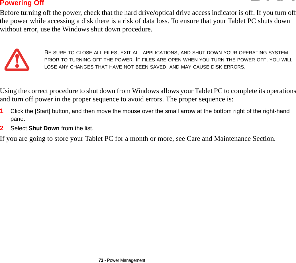 73 - Power ManagementPowering OffBefore turning off the power, check that the hard drive/optical drive access indicator is off. If you turn off the power while accessing a disk there is a risk of data loss. To ensure that your Tablet PC shuts down without error, use the Windows shut down procedure.Using the correct procedure to shut down from Windows allows your Tablet PC to complete its operations and turn off power in the proper sequence to avoid errors. The proper sequence is:1Click the [Start] button, and then move the mouse over the small arrow at the bottom right of the right-hand pane.2Select Shut Down from the list.If you are going to store your Tablet PC for a month or more, see Care and Maintenance Section. BE SURE TO CLOSE ALL FILES, EXIT ALL APPLICATIONS, AND SHUT DOWN YOUR OPERATING SYSTEM PRIOR TO TURNING OFF THE POWER. IF FILES ARE OPEN WHEN YOU TURN THE POWER OFF, YOU WILL LOSE ANY CHANGES THAT HAVE NOT BEEN SAVED, AND MAY CAUSE DISK ERRORS.DRAFT