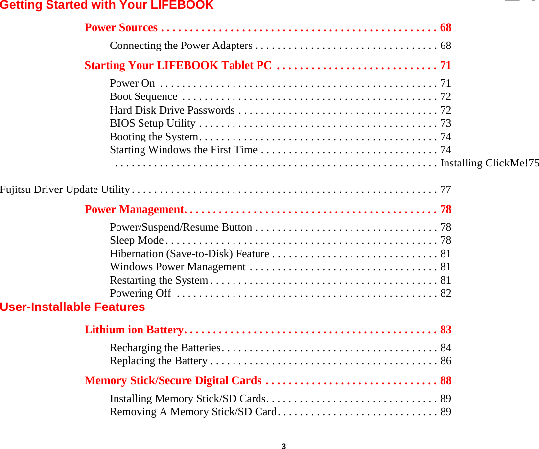  3 Getting Started with Your LIFEBOOKPower Sources . . . . . . . . . . . . . . . . . . . . . . . . . . . . . . . . . . . . . . . . . . . . . . . . 68Connecting the Power Adapters . . . . . . . . . . . . . . . . . . . . . . . . . . . . . . . . . 68Starting Your LIFEBOOK Tablet PC  . . . . . . . . . . . . . . . . . . . . . . . . . . . . 71Power On  . . . . . . . . . . . . . . . . . . . . . . . . . . . . . . . . . . . . . . . . . . . . . . . . . . 71Boot Sequence  . . . . . . . . . . . . . . . . . . . . . . . . . . . . . . . . . . . . . . . . . . . . . . 72Hard Disk Drive Passwords . . . . . . . . . . . . . . . . . . . . . . . . . . . . . . . . . . . . 72BIOS Setup Utility . . . . . . . . . . . . . . . . . . . . . . . . . . . . . . . . . . . . . . . . . . . 73Booting the System. . . . . . . . . . . . . . . . . . . . . . . . . . . . . . . . . . . . . . . . . . . 74Starting Windows the First Time . . . . . . . . . . . . . . . . . . . . . . . . . . . . . . . . 74 . . . . . . . . . . . . . . . . . . . . . . . . . . . . . . . . . . . . . . . . . . . . . . . . . . . . . . . . . . Installing ClickMe!75 Fujitsu Driver Update Utility. . . . . . . . . . . . . . . . . . . . . . . . . . . . . . . . . . . . . . . . . . . . . . . . . . . . . . . 77Power Management. . . . . . . . . . . . . . . . . . . . . . . . . . . . . . . . . . . . . . . . . . . . 78Power/Suspend/Resume Button . . . . . . . . . . . . . . . . . . . . . . . . . . . . . . . . . 78Sleep Mode . . . . . . . . . . . . . . . . . . . . . . . . . . . . . . . . . . . . . . . . . . . . . . . . . 78Hibernation (Save-to-Disk) Feature . . . . . . . . . . . . . . . . . . . . . . . . . . . . . . 81Windows Power Management . . . . . . . . . . . . . . . . . . . . . . . . . . . . . . . . . . 81Restarting the System . . . . . . . . . . . . . . . . . . . . . . . . . . . . . . . . . . . . . . . . . 81Powering Off  . . . . . . . . . . . . . . . . . . . . . . . . . . . . . . . . . . . . . . . . . . . . . . . 82User-Installable FeaturesLithium ion Battery. . . . . . . . . . . . . . . . . . . . . . . . . . . . . . . . . . . . . . . . . . . . 83Recharging the Batteries. . . . . . . . . . . . . . . . . . . . . . . . . . . . . . . . . . . . . . . 84Replacing the Battery . . . . . . . . . . . . . . . . . . . . . . . . . . . . . . . . . . . . . . . . . 86Memory Stick/Secure Digital Cards . . . . . . . . . . . . . . . . . . . . . . . . . . . . . . 88Installing Memory Stick/SD Cards. . . . . . . . . . . . . . . . . . . . . . . . . . . . . . . 89Removing A Memory Stick/SD Card. . . . . . . . . . . . . . . . . . . . . . . . . . . . . 89DRAFT