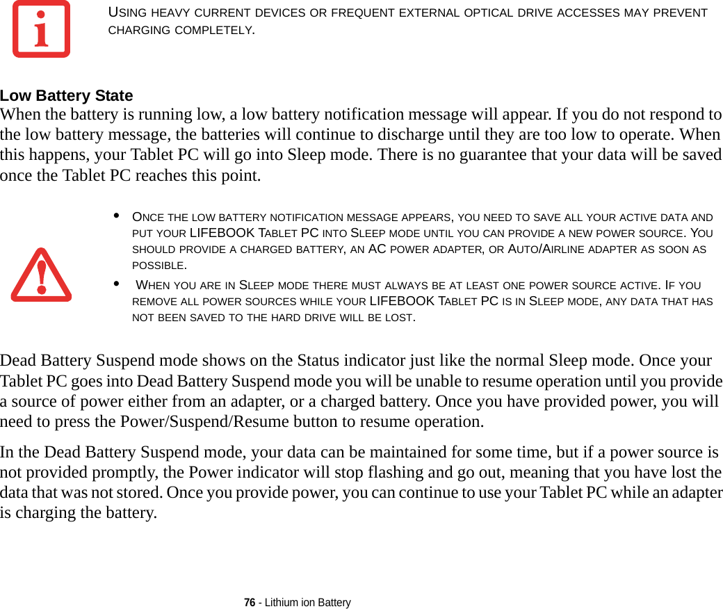 76 - Lithium ion BatteryLow Battery State When the battery is running low, a low battery notification message will appear. If you do not respond to the low battery message, the batteries will continue to discharge until they are too low to operate. When this happens, your Tablet PC will go into Sleep mode. There is no guarantee that your data will be saved once the Tablet PC reaches this point.Dead Battery Suspend mode shows on the Status indicator just like the normal Sleep mode. Once your Tablet PC goes into Dead Battery Suspend mode you will be unable to resume operation until you provide a source of power either from an adapter, or a charged battery. Once you have provided power, you will need to press the Power/Suspend/Resume button to resume operation. In the Dead Battery Suspend mode, your data can be maintained for some time, but if a power source is not provided promptly, the Power indicator will stop flashing and go out, meaning that you have lost the data that was not stored. Once you provide power, you can continue to use your Tablet PC while an adapter is charging the battery.USING HEAVY CURRENT DEVICES OR FREQUENT EXTERNAL OPTICAL DRIVE ACCESSES MAY PREVENT CHARGING COMPLETELY.•ONCE THE LOW BATTERY NOTIFICATION MESSAGE APPEARS, YOU NEED TO SAVE ALL YOUR ACTIVE DATA AND PUT YOUR LIFEBOOK TABLET PC INTO SLEEP MODE UNTIL YOU CAN PROVIDE A NEW POWER SOURCE. YOU SHOULD PROVIDE A CHARGED BATTERY, AN AC POWER ADAPTER, OR AUTO/AIRLINE ADAPTER AS SOON AS POSSIBLE.• WHEN YOU ARE IN SLEEP MODE THERE MUST ALWAYS BE AT LEAST ONE POWER SOURCE ACTIVE. IF YOU REMOVE ALL POWER SOURCES WHILE YOUR LIFEBOOK TABLET PC IS IN SLEEP MODE, ANY DATA THAT HAS NOT BEEN SAVED TO THE HARD DRIVE WILL BE LOST.DRAFT