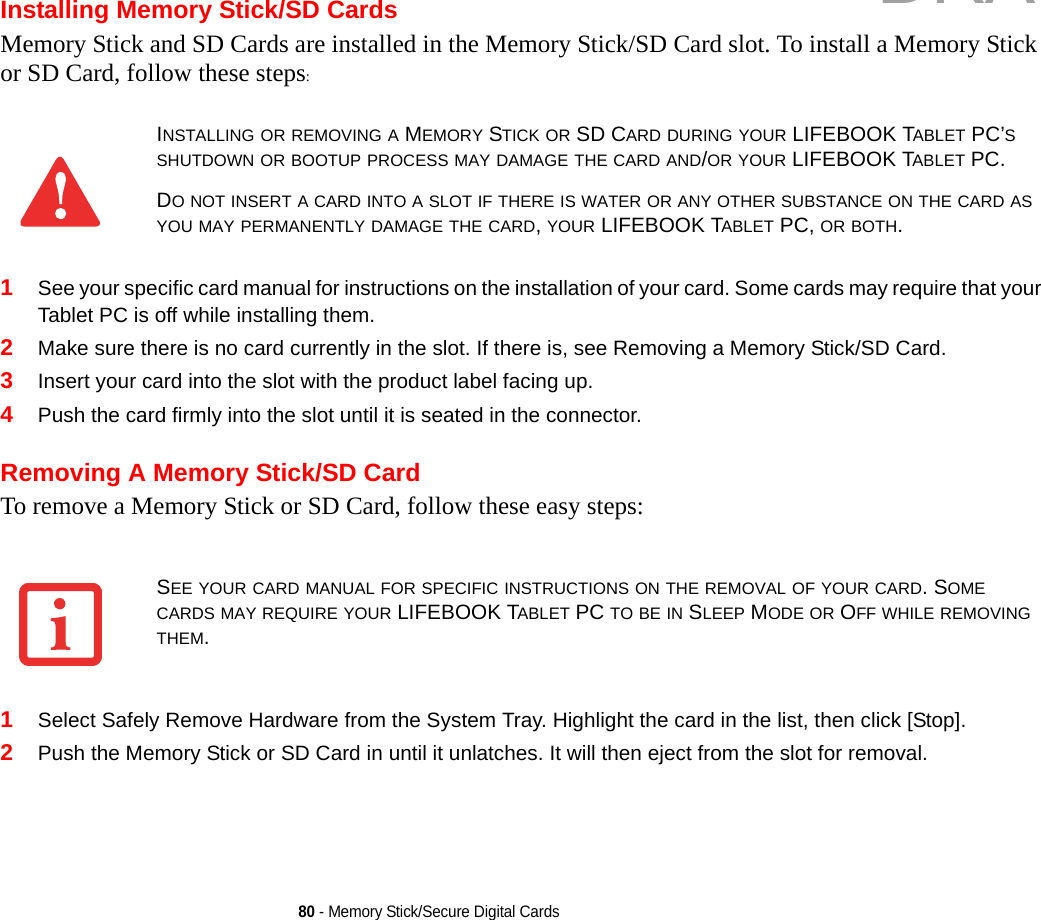 80 - Memory Stick/Secure Digital CardsInstalling Memory Stick/SD CardsMemory Stick and SD Cards are installed in the Memory Stick/SD Card slot. To install a Memory Stick or SD Card, follow these steps:1See your specific card manual for instructions on the installation of your card. Some cards may require that your Tablet PC is off while installing them.2Make sure there is no card currently in the slot. If there is, see Removing a Memory Stick/SD Card.3Insert your card into the slot with the product label facing up.4Push the card firmly into the slot until it is seated in the connector. Removing A Memory Stick/SD CardTo remove a Memory Stick or SD Card, follow these easy steps:1Select Safely Remove Hardware from the System Tray. Highlight the card in the list, then click [Stop].2Push the Memory Stick or SD Card in until it unlatches. It will then eject from the slot for removal.INSTALLING OR REMOVING A MEMORY STICK OR SD CARD DURING YOUR LIFEBOOK TABLET PC’S SHUTDOWN OR BOOTUP PROCESS MAY DAMAGE THE CARD AND/OR YOUR LIFEBOOK TABLET PC.DO NOT INSERT A CARD INTO A SLOT IF THERE IS WATER OR ANY OTHER SUBSTANCE ON THE CARD AS YOU MAY PERMANENTLY DAMAGE THE CARD, YOUR LIFEBOOK TABLET PC, OR BOTH.SEE YOUR CARD MANUAL FOR SPECIFIC INSTRUCTIONS ON THE REMOVAL OF YOUR CARD. SOME CARDS MAY REQUIRE YOUR LIFEBOOK TABLET PC TO BE IN SLEEP MODE OR OFF WHILE REMOVING THEM.DRAFT